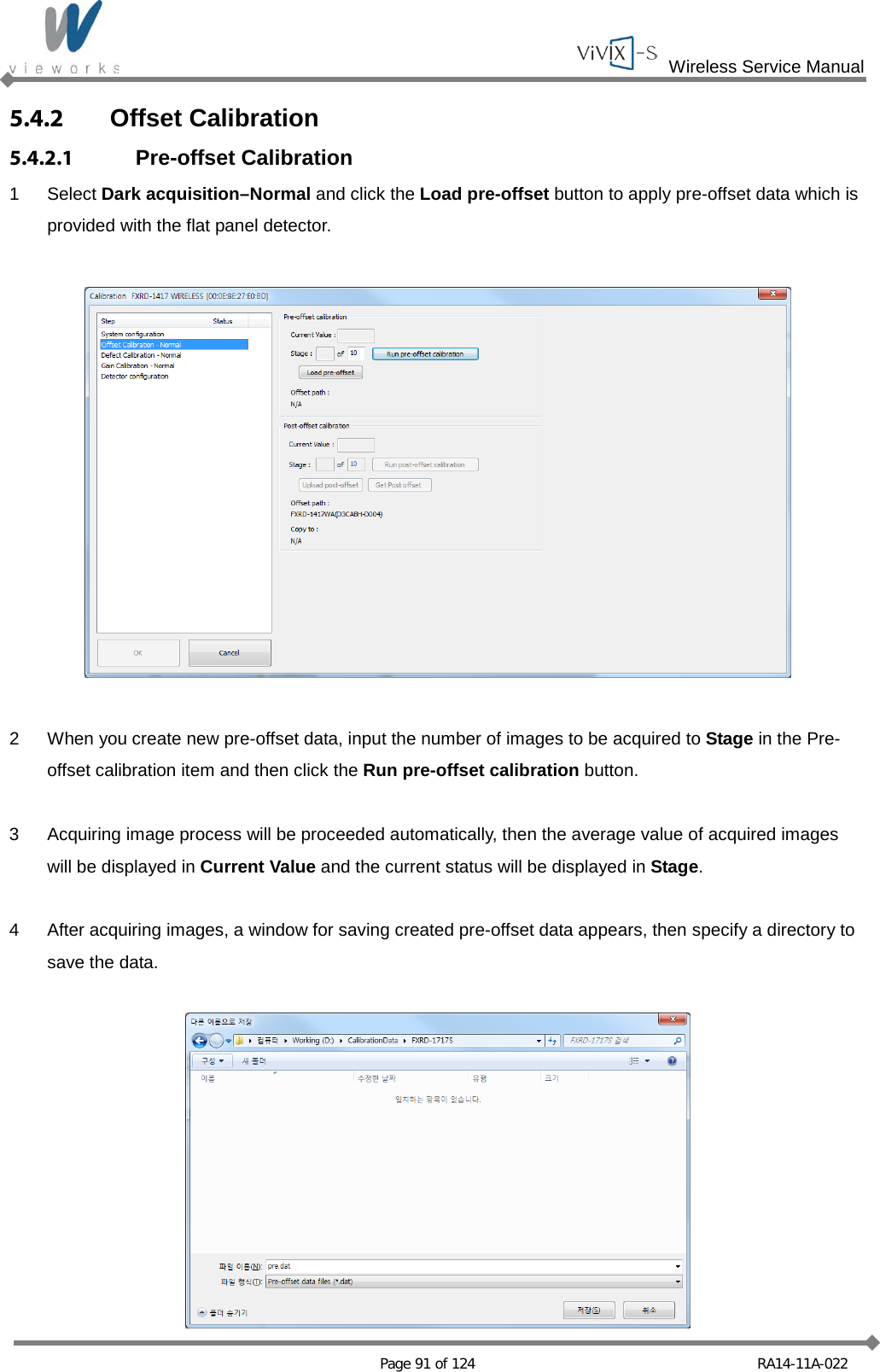  Wireless Service Manual   Page 91 of 124 RA14-11A-022 5.4.2 Offset Calibration 5.4.2.1 Pre-offset Calibration 1  Select Dark acquisition–Normal and click the Load pre-offset button to apply pre-offset data which is provided with the flat panel detector.    2  When you create new pre-offset data, input the number of images to be acquired to Stage in the Pre-offset calibration item and then click the Run pre-offset calibration button.  3  Acquiring image process will be proceeded automatically, then the average value of acquired images will be displayed in Current Value and the current status will be displayed in Stage.  4  After acquiring images, a window for saving created pre-offset data appears, then specify a directory to save the data.   