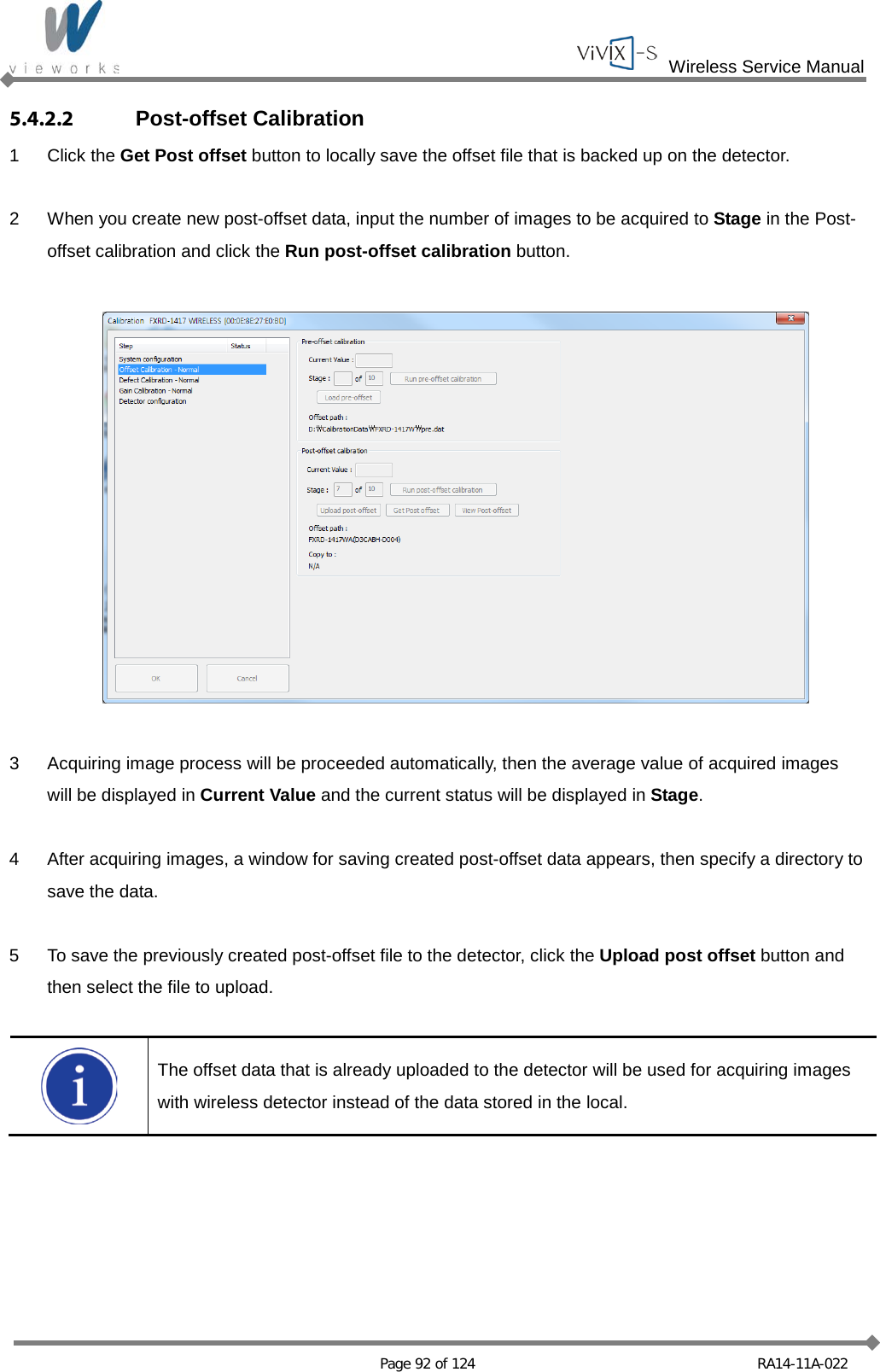  Wireless Service Manual   Page 92 of 124 RA14-11A-022 5.4.2.2 Post-offset Calibration 1  Click the Get Post offset button to locally save the offset file that is backed up on the detector.  2  When you create new post-offset data, input the number of images to be acquired to Stage in the Post-offset calibration and click the Run post-offset calibration button.    3  Acquiring image process will be proceeded automatically, then the average value of acquired images will be displayed in Current Value and the current status will be displayed in Stage.  4  After acquiring images, a window for saving created post-offset data appears, then specify a directory to save the data.  5  To save the previously created post-offset file to the detector, click the Upload post offset button and then select the file to upload.   The offset data that is already uploaded to the detector will be used for acquiring images with wireless detector instead of the data stored in the local.    