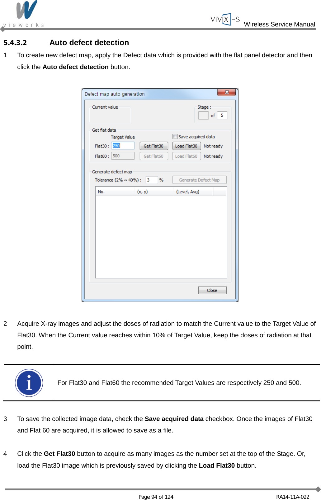  Wireless Service Manual   Page 94 of 124 RA14-11A-022 5.4.3.2 Auto defect detection 1  To create new defect map, apply the Defect data which is provided with the flat panel detector and then click the Auto defect detection button.    2  Acquire X-ray images and adjust the doses of radiation to match the Current value to the Target Value of Flat30. When the Current value reaches within 10% of Target Value, keep the doses of radiation at that point.   For Flat30 and Flat60 the recommended Target Values are respectively 250 and 500.  3  To save the collected image data, check the Save acquired data checkbox. Once the images of Flat30 and Flat 60 are acquired, it is allowed to save as a file.  4  Click the Get Flat30 button to acquire as many images as the number set at the top of the Stage. Or, load the Flat30 image which is previously saved by clicking the Load Flat30 button.  