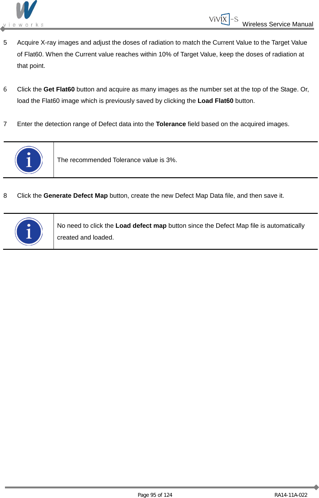  Wireless Service Manual   Page 95 of 124 RA14-11A-022 5  Acquire X-ray images and adjust the doses of radiation to match the Current Value to the Target Value of Flat60. When the Current value reaches within 10% of Target Value, keep the doses of radiation at that point.  6  Click the Get Flat60 button and acquire as many images as the number set at the top of the Stage. Or, load the Flat60 image which is previously saved by clicking the Load Flat60 button.  7  Enter the detection range of Defect data into the Tolerance field based on the acquired images.   The recommended Tolerance value is 3%.  8  Click the Generate Defect Map button, create the new Defect Map Data file, and then save it.   No need to click the Load defect map button since the Defect Map file is automatically created and loaded.  