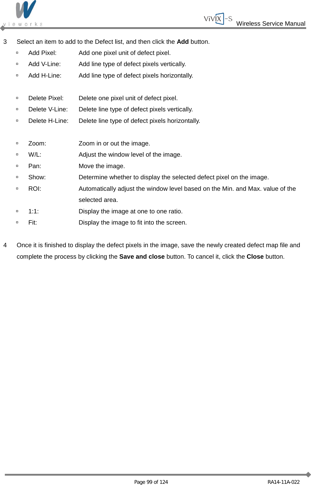  Wireless Service Manual   Page 99 of 124 RA14-11A-022 3  Select an item to add to the Defect list, and then click the Add button.  Add Pixel: Add one pixel unit of defect pixel.  Add V-Line: Add line type of defect pixels vertically.  Add H-Line: Add line type of defect pixels horizontally.   Delete Pixel: Delete one pixel unit of defect pixel.  Delete V-Line: Delete line type of defect pixels vertically.  Delete H-Line: Delete line type of defect pixels horizontally.   Zoom: Zoom in or out the image.  W/L: Adjust the window level of the image.  Pan: Move the image.  Show: Determine whether to display the selected defect pixel on the image.  ROI: Automatically adjust the window level based on the Min. and Max. value of the    selected area.  1:1: Display the image at one to one ratio.  Fit: Display the image to fit into the screen.  4  Once it is finished to display the defect pixels in the image, save the newly created defect map file and complete the process by clicking the Save and close button. To cancel it, click the Close button.   