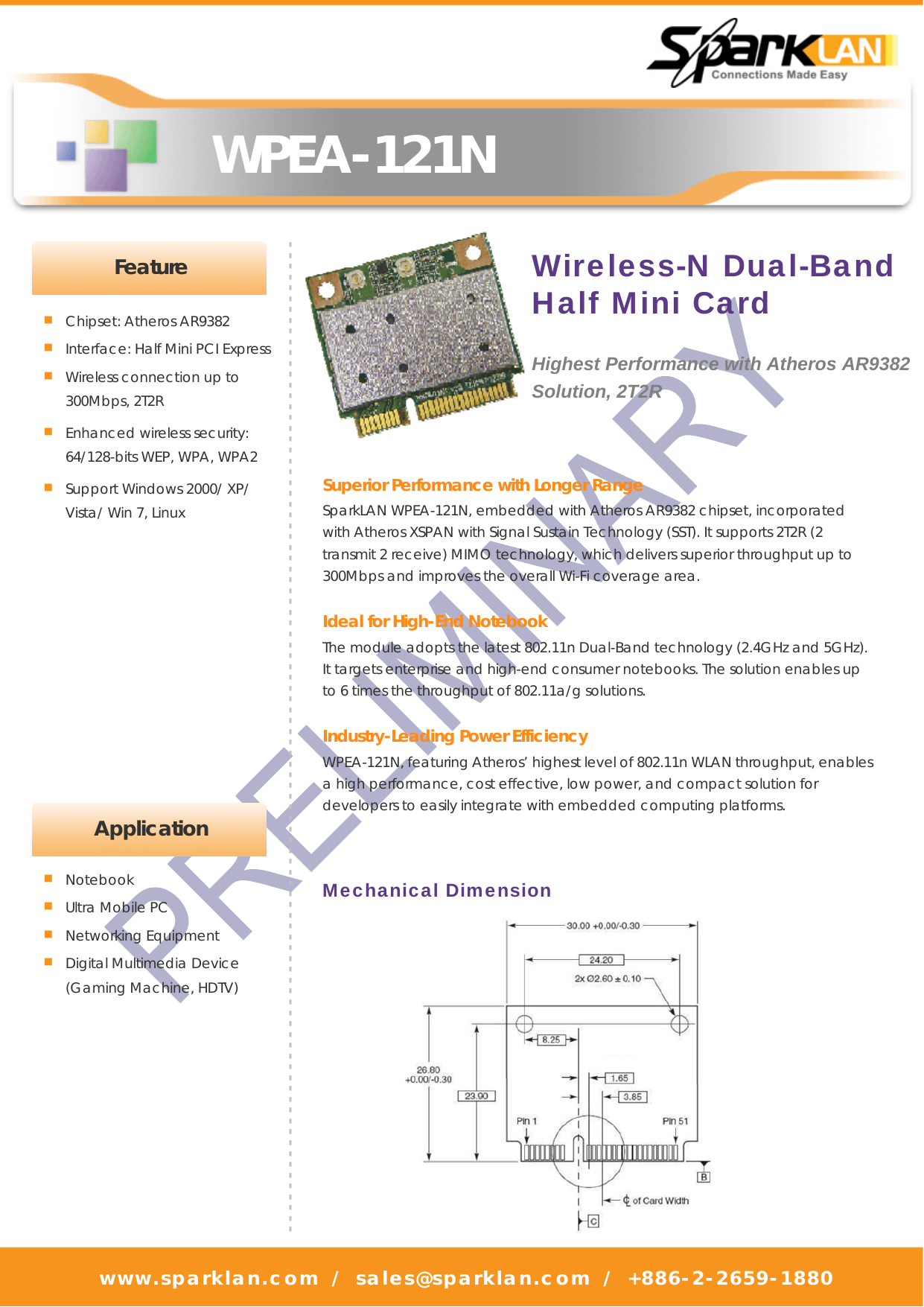   WPEA-121N www.sparklan.com / sales@sparklan.com / +886-2-2659-1880                                          - - - - - - - - - - - - - - - - - - - - - - - - - - - - - - - - - - - - - - - - - - - - - - - - - - - - - - - - - - - - - - - - - - - - - - - - - - - - - - - - - - - - - - - - - - - -■ Chipset: Atheros AR9382 ■ Interface: Half Mini PCI Express ■ Wireless connection up to   300Mbps, 2T2R ■ Enhanced wireless security: 64/128-bits WEP, WPA, WPA2 ■ Support Windows 2000/ XP/ Vista/ Win 7, Linux Superior Performance with Longer Range SparkLAN WPEA-121N, embedded with Atheros AR9382 chipset, incorporated with Atheros XSPAN with Signal Sustain Technology (SST). It supports 2T2R (2 transmit 2 receive) MIMO technology, which delivers superior throughput up to 300Mbps and improves the overall Wi-Fi coverage area.    Ideal for High-End Notebook The module adopts the latest 802.11n Dual-Band technology (2.4GHz and 5GHz). It targets enterprise and high-end consumer notebooks. The solution enables up to 6 times the throughput of 802.11a/g solutions.  Industry-Leading Power Efficiency   WPEA-121N, featuring Atheros’ highest level of 802.11n WLAN throughput, enables a high performance, cost effective, low power, and compact solution for developers to easily integrate with embedded computing platforms.   Feature Mechanical Dimension Wireless-N Dual-Band Half Mini Card  Highest Performance with Atheros AR9382 Solution, 2T2R  Application ■ Notebook ■ Ultra Mobile PC ■ Networking Equipment ■ Digital Multimedia Device (Gaming Machine, HDTV)   