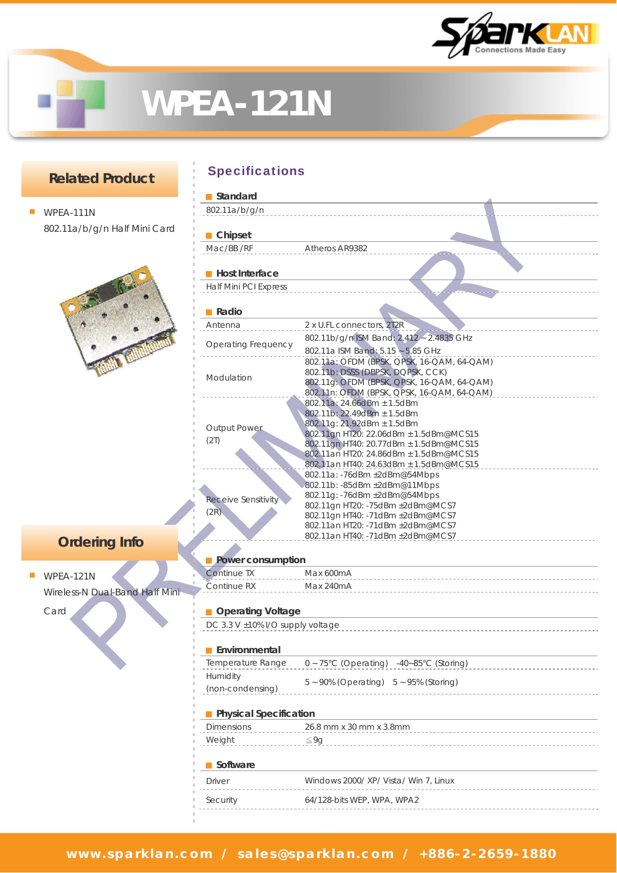   WPEA-121N www.sparklan.com / sales@sparklan.com / +886-2-2659-1880        Specifications  Ordering Info - - - - - - - - - - - - - - - - - - - - - - - - - - - - - - - - - - - - - - - - - - - - - - - - - - - - - - - - - - - - - - - - - - - - - - - - - - - - - - - - - - - - - - - - - - - -■ WPEA-121N Wireless-N Dual-Band Half Mini Card  Standard 802.11a/b/g/n   Chipset  Mac/BB /RF    Atheros AR9382   Host Interface  Half Mini PCI Express   Radio  Antenna    2 x U.FL connectors, 2T2R Operating Frequency  802.11b/g/n ISM Band: 2.412 ~ 2.4835 GHz 802.11a ISM Band: 5.15 ~ 5.85 GHz Modulation  802.11a: OFDM (BPSK, QPSK, 16-QAM, 64-QAM) 802.11b: DSSS (DBPSK, DQPSK, CCK)   802.11g: OFDM (BPSK, QPSK, 16-QAM, 64-QAM) 802.11n: OFDM (BPSK, QPSK, 16-QAM, 64-QAM) Output Power   (2T) 802.11a: 24.66dBm ± 1.5dBm 802.11b: 22.49dBm ± 1.5dBm 802.11g: 21.92dBm ± 1.5dBm   802.11gn HT20: 22.06dBm ± 1.5dBm@MCS15   802.11gn HT40: 20.77dBm ± 1.5dBm@MCS15 802.11an HT20: 24.86dBm ± 1.5dBm@MCS15 802.11an HT40: 24.63dBm ± 1.5dBm@MCS15 Receive Sensitivity (2R)  802.11a: -76dBm ±2dBm@54Mbps   802.11b: -85dBm ±2dBm@11Mbps   802.11g: -76dBm ±2dBm@54Mbps  802.11gn HT20: -75dBm ±2dBm@MCS7 802.11gn HT40: -71dBm ±2dBm@MCS7  802.11an HT20: -71dBm ±2dBm@MCS7  802.11an HT40: -71dBm ±2dBm@MCS7   Power consumption  Continue TX    Max 600mA   Continue RX  Max 240mA     Operating Voltage  DC 3.3 V ±10% I/O supply voltage   Environmental  Temperature Range  0 ~ 75°C (Operating)    -40~85°C (Storing)   Humidity (non-condensing)   5 ~ 90% (Operating)   5 ~ 95% (Storing)   Physical Specification  Dimensions    26.8 mm x 30 mm x 3.8mm   Weight   ≦9g    Software  Driver   Windows 2000/ XP/ Vista/ Win 7, Linux Security    64/128-bits WEP, WPA, WPA2  Related Product ■ WPEA-111N  802.11a/b/g/n Half Mini Card 