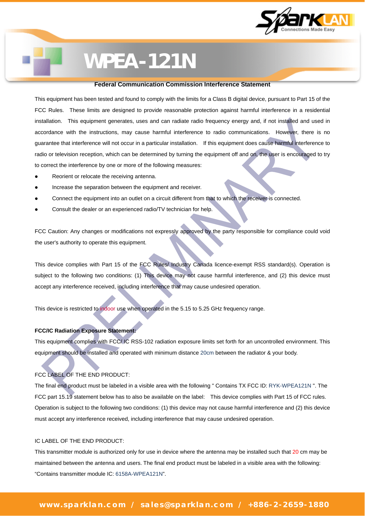   WPEA-121N www.sparklan.com / sales@sparklan.com / +886-2-2659-1880      Federal Communication Commission Interference Statement This equipment has been tested and found to comply with the limits for a Class B digital device, pursuant to Part 15 of the FCC Rules.  These limits are designed to provide reasonable protection against harmful interference in a residential installation.  This equipment generates, uses and can radiate radio frequency energy and, if not installed and used in accordance with the instructions, may cause harmful interference to radio communications.  However, there is no guarantee that interference will not occur in a particular installation.    If this equipment does cause harmful interference to radio or television reception, which can be determined by turning the equipment off and on, the user is encouraged to try to correct the interference by one or more of the following measures:  Reorient or relocate the receiving antenna.  Increase the separation between the equipment and receiver.  Connect the equipment into an outlet on a circuit different from that to which the receiver is connected.  Consult the dealer or an experienced radio/TV technician for help.  FCC Caution: Any changes or modifications not expressly approved by the party responsible for compliance could void the user&apos;s authority to operate this equipment.  This device complies with Part 15 of the FCC Rules/ Industry Canada licence-exempt RSS standard(s). Operation is subject to the following two conditions: (1) This device may not cause harmful interference, and (2) this device must accept any interference received, including interference that may cause undesired operation.  This device is restricted to indoor use when operated in the 5.15 to 5.25 GHz frequency range.  FCC/IC Radiation Exposure Statement: This equipment complies with FCC/ IC RSS-102 radiation exposure limits set forth for an uncontrolled environment. This equipment should be installed and operated with minimum distance 20cm between the radiator &amp; your body.  FCC LABEL OF THE END PRODUCT: The final end product must be labeled in a visible area with the following &quot; Contains TX FCC ID: RYK-WPEA121N &quot;. The FCC part 15.19 statement below has to also be available on the label:    This device complies with Part 15 of FCC rules. Operation is subject to the following two conditions: (1) this device may not cause harmful interference and (2) this device must accept any interference received, including interference that may cause undesired operation.  IC LABEL OF THE END PRODUCT: This transmitter module is authorized only for use in device where the antenna may be installed such that 20 cm may be maintained between the antenna and users. The final end product must be labeled in a visible area with the following: “Contains transmitter module IC: 6158A-WPEA121N”. 