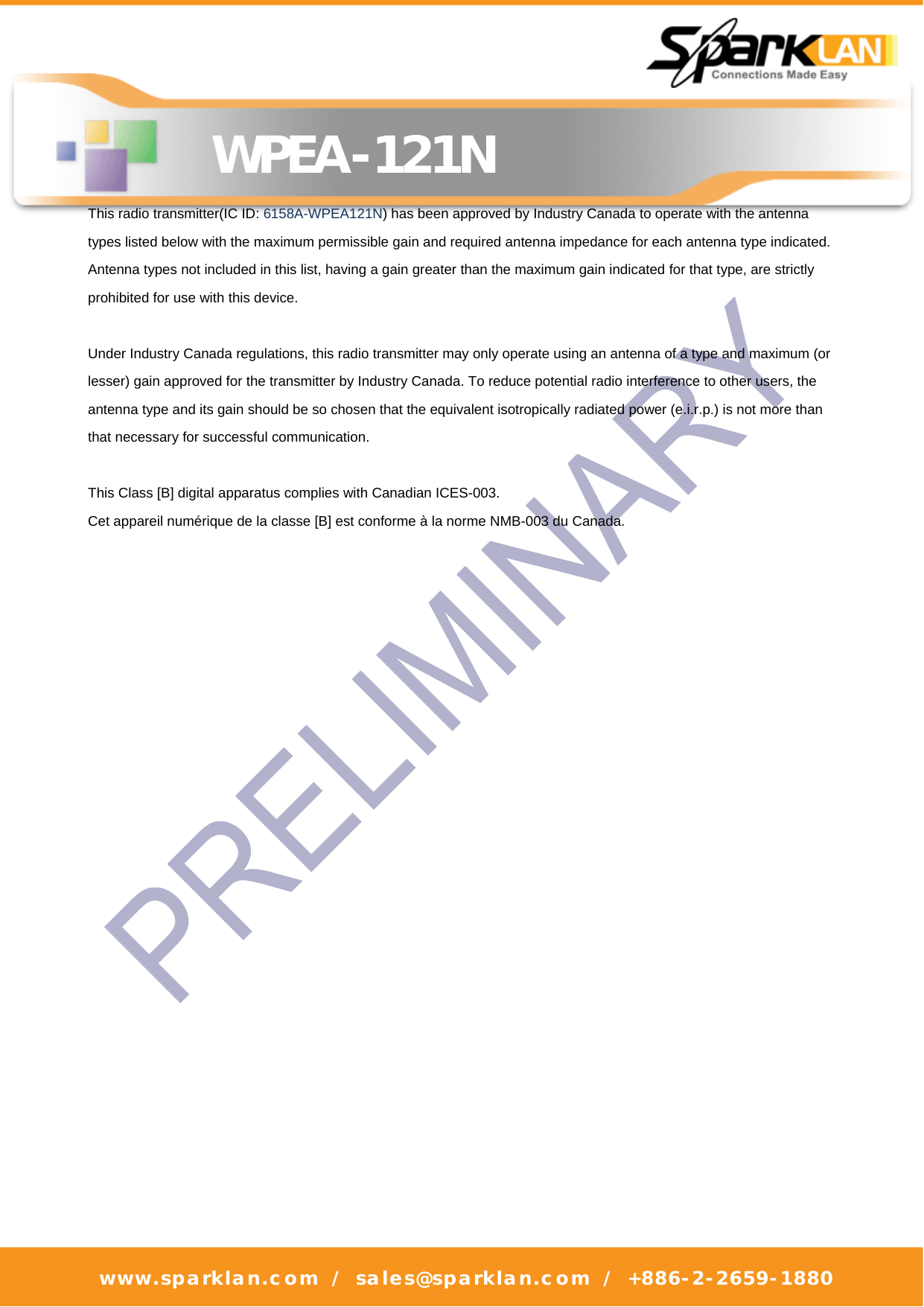   WPEA-121N www.sparklan.com / sales@sparklan.com / +886-2-2659-1880      This radio transmitter(IC ID: 6158A-WPEA121N) has been approved by Industry Canada to operate with the antenna types listed below with the maximum permissible gain and required antenna impedance for each antenna type indicated. Antenna types not included in this list, having a gain greater than the maximum gain indicated for that type, are strictly prohibited for use with this device.  Under Industry Canada regulations, this radio transmitter may only operate using an antenna of a type and maximum (or lesser) gain approved for the transmitter by Industry Canada. To reduce potential radio interference to other users, the antenna type and its gain should be so chosen that the equivalent isotropically radiated power (e.i.r.p.) is not more than that necessary for successful communication.  This Class [B] digital apparatus complies with Canadian ICES-003. Cet appareil numérique de la classe [B] est conforme à la norme NMB-003 du Canada.  
