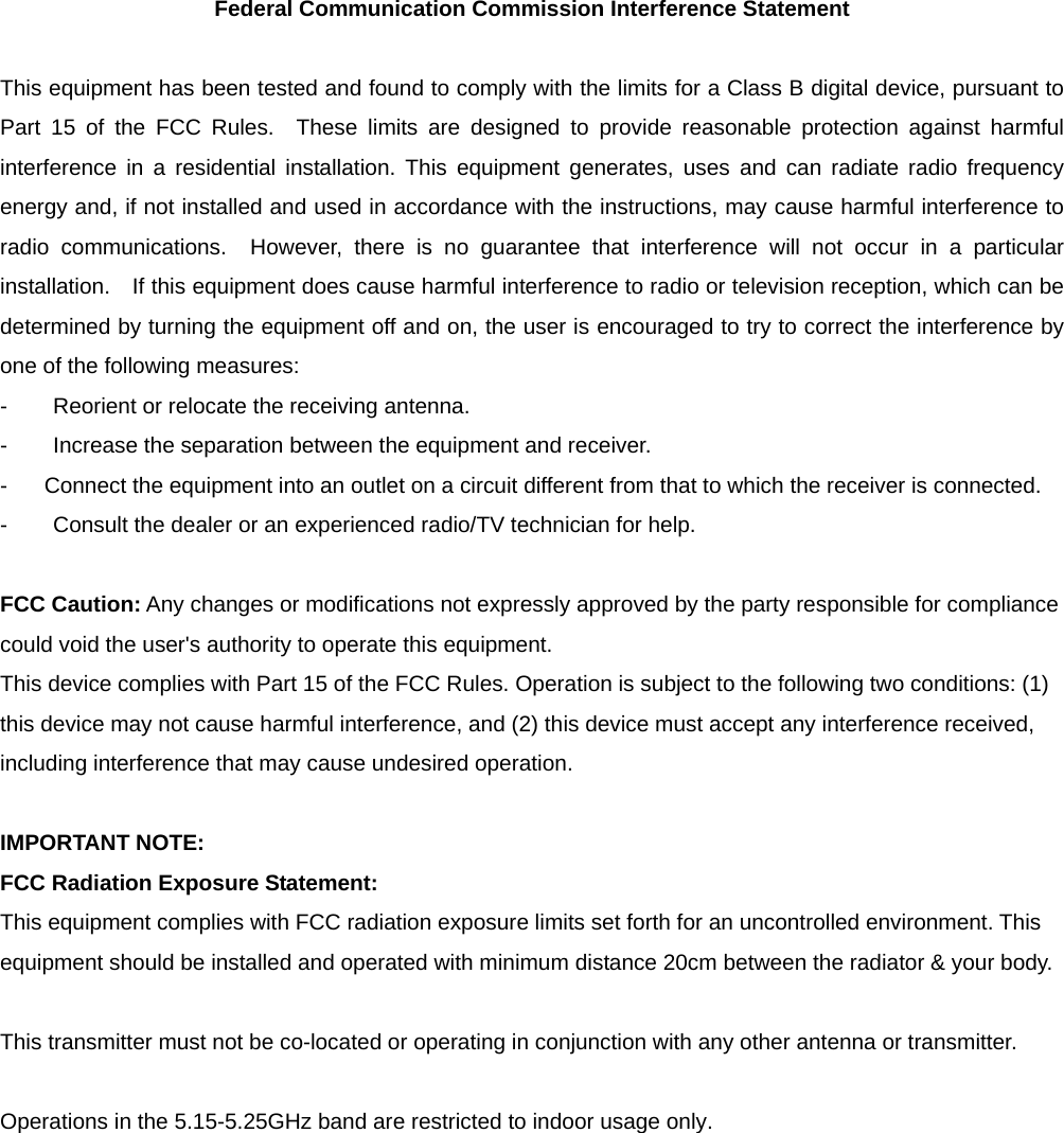 Federal Communication Commission Interference Statement  This equipment has been tested and found to comply with the limits for a Class B digital device, pursuant to Part 15 of the FCC Rules.  These limits are designed to provide reasonable protection against harmful interference in a residential installation. This equipment generates, uses and can radiate radio frequency energy and, if not installed and used in accordance with the instructions, may cause harmful interference to radio communications.  However, there is no guarantee that interference will not occur in a particular installation.    If this equipment does cause harmful interference to radio or television reception, which can be determined by turning the equipment off and on, the user is encouraged to try to correct the interference by one of the following measures: -  Reorient or relocate the receiving antenna. -  Increase the separation between the equipment and receiver. -  Connect the equipment into an outlet on a circuit different from that to which the receiver is connected. -  Consult the dealer or an experienced radio/TV technician for help.  FCC Caution: Any changes or modifications not expressly approved by the party responsible for compliance could void the user&apos;s authority to operate this equipment. This device complies with Part 15 of the FCC Rules. Operation is subject to the following two conditions: (1) this device may not cause harmful interference, and (2) this device must accept any interference received, including interference that may cause undesired operation.  IMPORTANT NOTE: FCC Radiation Exposure Statement: This equipment complies with FCC radiation exposure limits set forth for an uncontrolled environment. This equipment should be installed and operated with minimum distance 20cm between the radiator &amp; your body.  This transmitter must not be co-located or operating in conjunction with any other antenna or transmitter.  Operations in the 5.15-5.25GHz band are restricted to indoor usage only.    