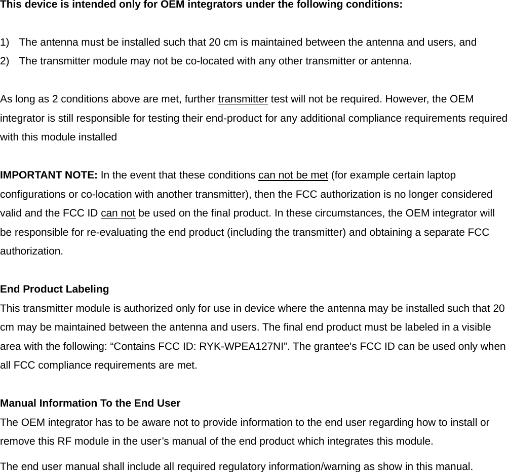 This device is intended only for OEM integrators under the following conditions:  1)  The antenna must be installed such that 20 cm is maintained between the antenna and users, and   2)  The transmitter module may not be co-located with any other transmitter or antenna.  As long as 2 conditions above are met, further transmitter test will not be required. However, the OEM integrator is still responsible for testing their end-product for any additional compliance requirements required with this module installed  IMPORTANT NOTE: In the event that these conditions can not be met (for example certain laptop configurations or co-location with another transmitter), then the FCC authorization is no longer considered valid and the FCC ID can not be used on the final product. In these circumstances, the OEM integrator will be responsible for re-evaluating the end product (including the transmitter) and obtaining a separate FCC authorization.  End Product Labeling This transmitter module is authorized only for use in device where the antenna may be installed such that 20 cm may be maintained between the antenna and users. The final end product must be labeled in a visible area with the following: “Contains FCC ID: RYK-WPEA127NI”. The grantee&apos;s FCC ID can be used only when all FCC compliance requirements are met.  Manual Information To the End User The OEM integrator has to be aware not to provide information to the end user regarding how to install or remove this RF module in the user’s manual of the end product which integrates this module. The end user manual shall include all required regulatory information/warning as show in this manual.              