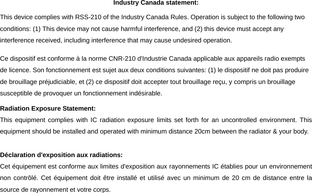 Industry Canada statement: This device complies with RSS-210 of the Industry Canada Rules. Operation is subject to the following two conditions: (1) This device may not cause harmful interference, and (2) this device must accept any interference received, including interference that may cause undesired operation. Ce dispositif est conforme à la norme CNR-210 d&apos;Industrie Canada applicable aux appareils radio exempts de licence. Son fonctionnement est sujet aux deux conditions suivantes: (1) le dispositif ne doit pas produire de brouillage préjudiciable, et (2) ce dispositif doit accepter tout brouillage reçu, y compris un brouillage susceptible de provoquer un fonctionnement indésirable.   Radiation Exposure Statement: This equipment complies with IC radiation exposure limits set forth for an uncontrolled environment. This equipment should be installed and operated with minimum distance 20cm between the radiator &amp; your body.  Déclaration d&apos;exposition aux radiations: Cet équipement est conforme aux limites d&apos;exposition aux rayonnements IC établies pour un environnement non contrôlé. Cet équipement doit être installé et utilisé avec un minimum de 20 cm de distance entre la source de rayonnement et votre corps. 