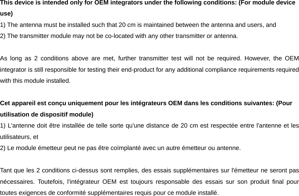 This device is intended only for OEM integrators under the following conditions: (For module device use) 1) The antenna must be installed such that 20 cm is maintained between the antenna and users, and   2) The transmitter module may not be co-located with any other transmitter or antenna.  As long as 2 conditions above are met, further transmitter test will not be required. However, the OEM integrator is still responsible for testing their end-product for any additional compliance requirements required with this module installed.  Cet appareil est conçu uniquement pour les intégrateurs OEM dans les conditions suivantes: (Pour utilisation de dispositif module) 1) L&apos;antenne doit être installée de telle sorte qu&apos;une distance de 20 cm est respectée entre l&apos;antenne et les utilisateurs, et 2) Le module émetteur peut ne pas être coïmplanté avec un autre émetteur ou antenne.  Tant que les 2 conditions ci-dessus sont remplies, des essais supplémentaires sur l&apos;émetteur ne seront pas nécessaires. Toutefois, l&apos;intégrateur OEM est toujours responsable des essais sur son produit final pour toutes exigences de conformité supplémentaires requis pour ce module installé. 