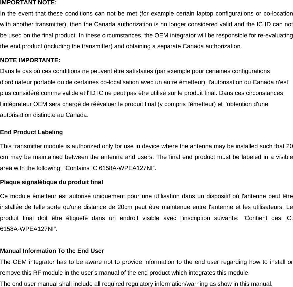  IMPORTANT NOTE: In the event that these conditions can not be met (for example certain laptop configurations or co-location with another transmitter), then the Canada authorization is no longer considered valid and the IC ID can not be used on the final product. In these circumstances, the OEM integrator will be responsible for re-evaluating the end product (including the transmitter) and obtaining a separate Canada authorization. NOTE IMPORTANTE: Dans le cas où ces conditions ne peuvent être satisfaites (par exemple pour certaines configurations d&apos;ordinateur portable ou de certaines co-localisation avec un autre émetteur), l&apos;autorisation du Canada n&apos;est plus considéré comme valide et l&apos;ID IC ne peut pas être utilisé sur le produit final. Dans ces circonstances, l&apos;intégrateur OEM sera chargé de réévaluer le produit final (y compris l&apos;émetteur) et l&apos;obtention d&apos;une autorisation distincte au Canada. End Product Labeling This transmitter module is authorized only for use in device where the antenna may be installed such that 20 cm may be maintained between the antenna and users. The final end product must be labeled in a visible area with the following: “Contains IC:6158A-WPEA127NI”. Plaque signalétique du produit final Ce module émetteur est autorisé uniquement pour une utilisation dans un dispositif où l&apos;antenne peut être installée de telle sorte qu&apos;une distance de 20cm peut être maintenue entre l&apos;antenne et les utilisateurs. Le produit final doit être étiqueté dans un endroit visible avec l&apos;inscription suivante: &quot;Contient des IC: 6158A-WPEA127NI&quot;.  Manual Information To the End User The OEM integrator has to be aware not to provide information to the end user regarding how to install or remove this RF module in the user’s manual of the end product which integrates this module. The end user manual shall include all required regulatory information/warning as show in this manual. 