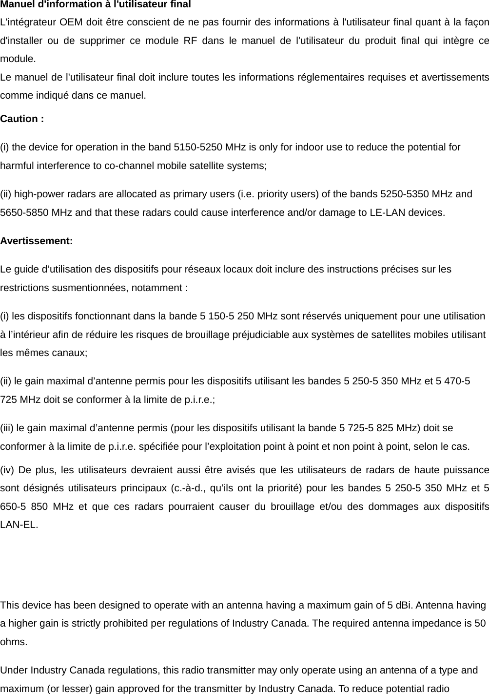 Manuel d&apos;information à l&apos;utilisateur final L&apos;intégrateur OEM doit être conscient de ne pas fournir des informations à l&apos;utilisateur final quant à la façon d&apos;installer ou de supprimer ce module RF dans le manuel de l&apos;utilisateur du produit final qui intègre ce module. Le manuel de l&apos;utilisateur final doit inclure toutes les informations réglementaires requises et avertissements comme indiqué dans ce manuel. Caution : (i) the device for operation in the band 5150-5250 MHz is only for indoor use to reduce the potential for harmful interference to co-channel mobile satellite systems; (ii) high-power radars are allocated as primary users (i.e. priority users) of the bands 5250-5350 MHz and 5650-5850 MHz and that these radars could cause interference and/or damage to LE-LAN devices. Avertissement: Le guide d’utilisation des dispositifs pour réseaux locaux doit inclure des instructions précises sur les restrictions susmentionnées, notamment : (i) les dispositifs fonctionnant dans la bande 5 150-5 250 MHz sont réservés uniquement pour une utilisation à l’intérieur afin de réduire les risques de brouillage préjudiciable aux systèmes de satellites mobiles utilisant les mêmes canaux; (ii) le gain maximal d’antenne permis pour les dispositifs utilisant les bandes 5 250-5 350 MHz et 5 470-5 725 MHz doit se conformer à la limite de p.i.r.e.; (iii) le gain maximal d’antenne permis (pour les dispositifs utilisant la bande 5 725-5 825 MHz) doit se conformer à la limite de p.i.r.e. spécifiée pour l’exploitation point à point et non point à point, selon le cas. (iv) De plus, les utilisateurs devraient aussi être avisés que les utilisateurs de radars de haute puissance sont désignés utilisateurs principaux (c.-à-d., qu’ils ont la priorité) pour les bandes 5 250-5 350 MHz et 5 650-5 850 MHz et que ces radars pourraient causer du brouillage et/ou des dommages aux dispositifs LAN-EL.   This device has been designed to operate with an antenna having a maximum gain of 5 dBi. Antenna having a higher gain is strictly prohibited per regulations of Industry Canada. The required antenna impedance is 50 ohms. Under Industry Canada regulations, this radio transmitter may only operate using an antenna of a type and maximum (or lesser) gain approved for the transmitter by Industry Canada. To reduce potential radio 