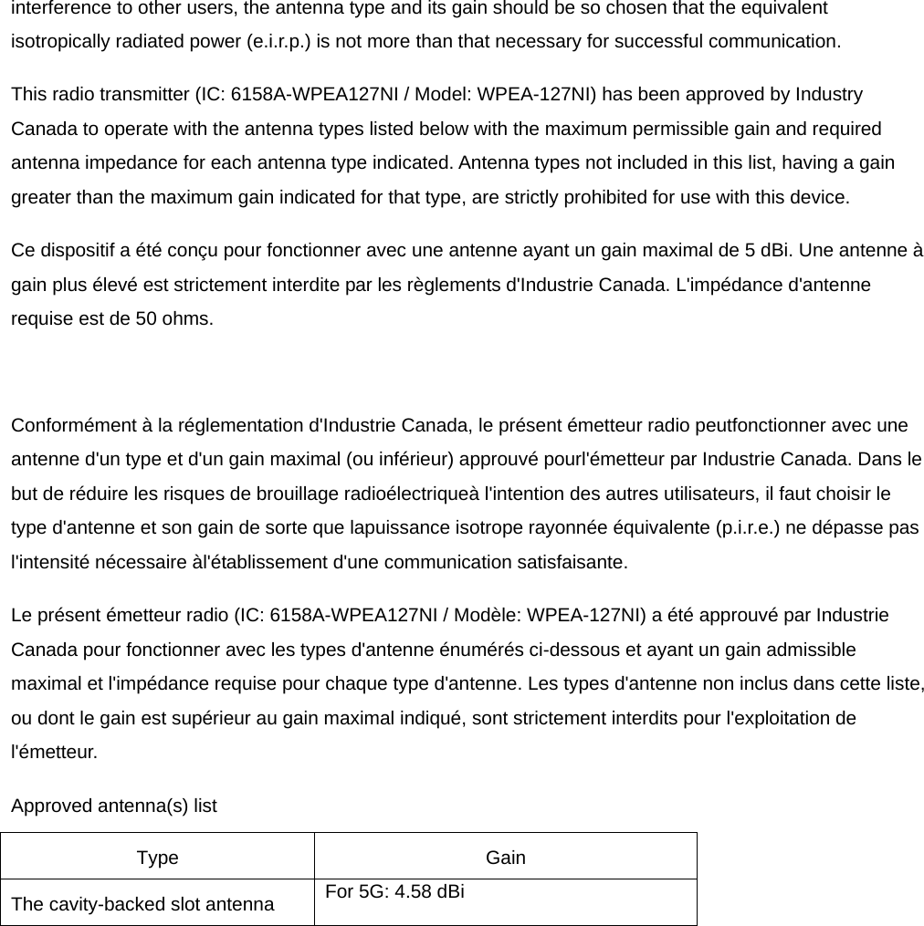 interference to other users, the antenna type and its gain should be so chosen that the equivalent isotropically radiated power (e.i.r.p.) is not more than that necessary for successful communication. This radio transmitter (IC: 6158A-WPEA127NI / Model: WPEA-127NI) has been approved by Industry Canada to operate with the antenna types listed below with the maximum permissible gain and required antenna impedance for each antenna type indicated. Antenna types not included in this list, having a gain greater than the maximum gain indicated for that type, are strictly prohibited for use with this device. Ce dispositif a été conçu pour fonctionner avec une antenne ayant un gain maximal de 5 dBi. Une antenne à gain plus élevé est strictement interdite par les règlements d&apos;Industrie Canada. L&apos;impédance d&apos;antenne requise est de 50 ohms.  Conformément à la réglementation d&apos;Industrie Canada, le présent émetteur radio peutfonctionner avec une antenne d&apos;un type et d&apos;un gain maximal (ou inférieur) approuvé pourl&apos;émetteur par Industrie Canada. Dans le but de réduire les risques de brouillage radioélectriqueà l&apos;intention des autres utilisateurs, il faut choisir le type d&apos;antenne et son gain de sorte que lapuissance isotrope rayonnée équivalente (p.i.r.e.) ne dépasse pas l&apos;intensité nécessaire àl&apos;établissement d&apos;une communication satisfaisante. Le présent émetteur radio (IC: 6158A-WPEA127NI / Modèle: WPEA-127NI) a été approuvé par Industrie Canada pour fonctionner avec les types d&apos;antenne énumérés ci-dessous et ayant un gain admissible maximal et l&apos;impédance requise pour chaque type d&apos;antenne. Les types d&apos;antenne non inclus dans cette liste, ou dont le gain est supérieur au gain maximal indiqué, sont strictement interdits pour l&apos;exploitation de l&apos;émetteur. Approved antenna(s) list   Type Gain The cavity-backed slot antenna  For 5G: 4.58 dBi    