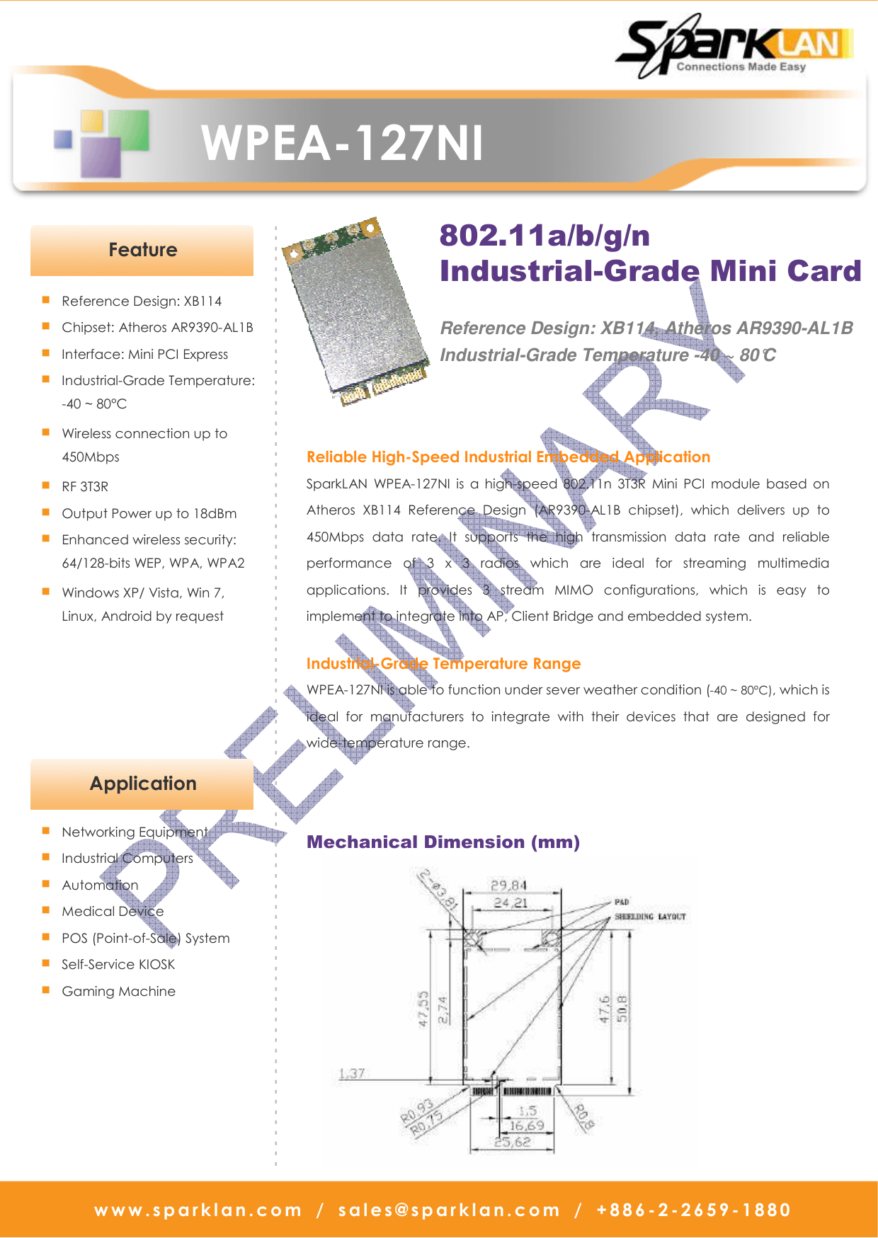   WPEA-127NI w w w . s p a r k l a n . c o m   /   s a l e s @ s p a r k l a n . c o m   /   + 8 8 6 - 2 - 2 6 5 9 -1880                                                              - - - - - - - - - - - - - - - - - - - - - - - - - - - - - - - - - - - - - - - - - - - - - - - - - - - - - - - - - - - - - - - - - - - - - - - - - - - - - - - - - - - - - - - - - - - - ■ Reference Design: XB114 ■ Chipset: Atheros AR9390-AL1B  ■ Interface: Mini PCI Express ■ Industrial-Grade Temperature: -40 ~ 80°C ■ Wireless connection up to   450Mbps   ■ RF 3T3R ■ Output Power up to 18dBm ■ Enhanced wireless security: 64/128-bits WEP, WPA, WPA2 ■ Windows XP/ Vista, Win 7, Linux, Android by request   Reliable High-Speed Industrial Embedded Application SparkLAN  WPEA-127NI  is  a  high-speed  802.11n  3T3R  Mini  PCI  module  based  on Atheros  XB114  Reference  Design  (AR9390-AL1B  chipset),  which  delivers  up  to 450Mbps  data  rate.  It  supports  the  high  transmission  data  rate  and  reliable performance  of  3  x  3  radios  which  are  ideal  for  streaming  multimedia applications.  It  provides  3  stream  MIMO  configurations,  which  is  easy  to implement to integrate into AP, Client Bridge and embedded system.  Industrial-Grade Temperature Range WPEA-127NI is able to function under sever weather condition (-40 ~ 80°C), which is ideal  for  manufacturers  to  integrate  with  their  devices  that  are  designed  for wide-temperature range.    Feature Mechanical Dimension (mm)   802.11a/b/g/n Industrial-Grade Mini Card  Reference Design: XB114, Atheros AR9390-AL1B Industrial-Grade Temperature -40 ~ 80°C   Application ■ Networking Equipment ■ Industrial Computers ■ Automation ■ Medical Device ■ POS (Point-of-Sale) System ■ Self-Service KIOSK ■ Gaming Machine  