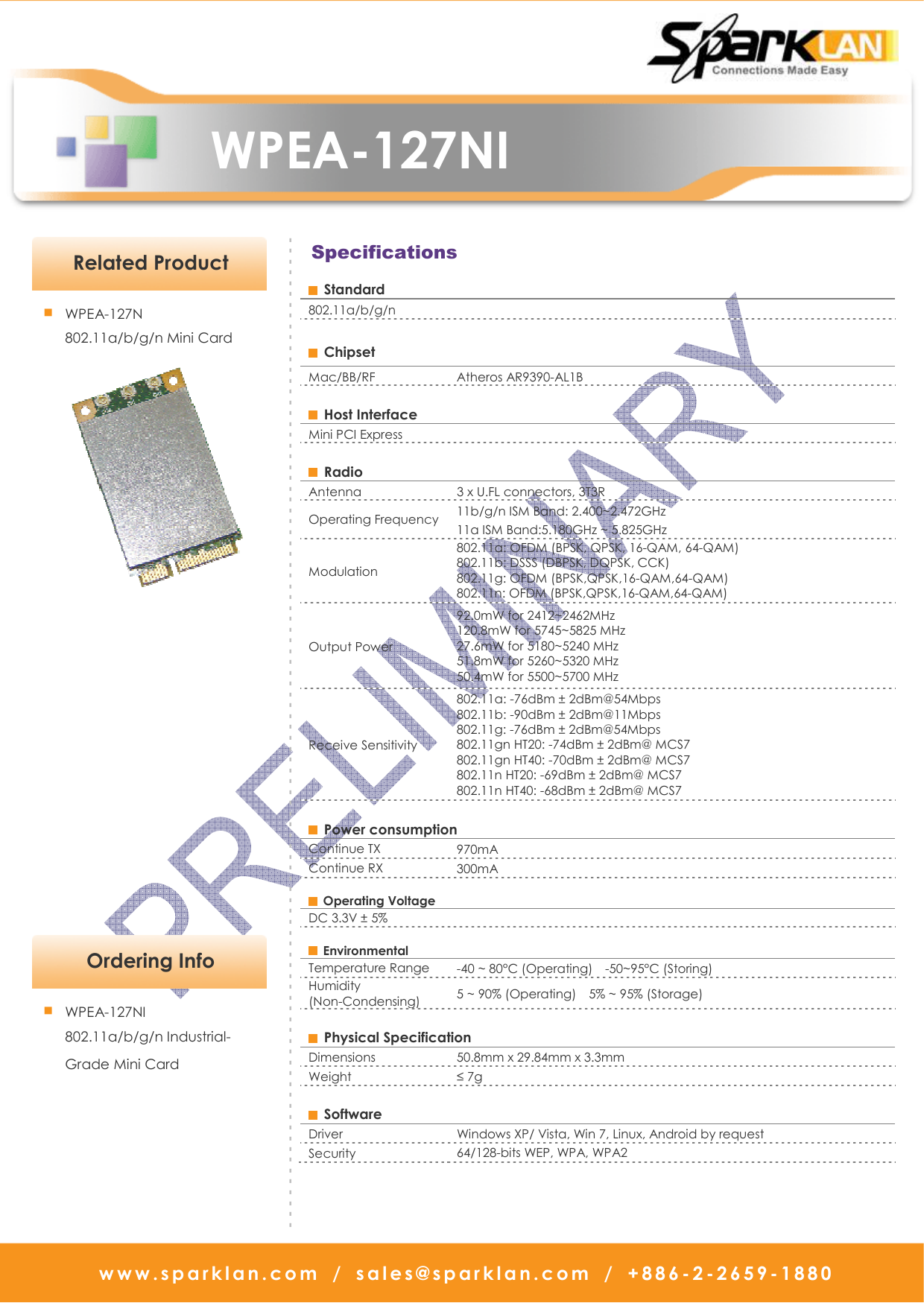   WPEA-127NI w w w . s p a r k l a n . c o m   /   s a l e s @ s p a r k l a n . c o m   /   + 8 8 6 - 2 - 2 6 5 9 -1880                            Specifications   Ordering Info - - - - - - - - - - - - - - - - - - - - - - - - - - - - - - - - - - - - - - - - - - - - - - - - - - - - - - - - - - - - - - - - - - - - - - - - - - - - - - - - - - - - - - - - - - - - ■ WPEA-127NI 802.11a/b/g/n Industrial- Grade Mini Card   Standard 802.11a/b/g/n    Chipset   Mac/BB/RF  Atheros AR9390-AL1B    Host Interface   Mini PCI Express    Radio   Antenna    3 x U.FL connectors, 3T3R Operating Frequency  11b/g/n ISM Band: 2.400~2.472GHz 11a ISM Band:5.180GHz ~ 5.825GHz Modulation   802.11a: OFDM (BPSK, QPSK, 16-QAM, 64-QAM) 802.11b: DSSS (DBPSK, DQPSK, CCK) 802.11g: OFDM (BPSK,QPSK,16-QAM,64-QAM) 802.11n: OFDM (BPSK,QPSK,16-QAM,64-QAM) Output Power   92.0mW for 2412~2462MHz 120.8mW for 5745~5825 MHz 27.6mW for 5180~5240 MHz 51.8mW for 5260~5320 MHz 50.4mW for 5500~5700 MHz Receive Sensitivity   802.11a: -76dBm ± 2dBm@54Mbps   802.11b: -90dBm ± 2dBm@11Mbps   802.11g: -76dBm ± 2dBm@54Mbps   802.11gn HT20: -74dBm ± 2dBm@ MCS7   802.11gn HT40: -70dBm ± 2dBm@ MCS7 802.11n HT20: -69dBm ± 2dBm@ MCS7   802.11n HT40: -68dBm ± 2dBm@ MCS7      Power consumption   Continue TX    970mA Continue RX  300mA   Operating Voltage   DC 3.3V ± 5%     Environmental   Temperature Range  -40 ~ 80°C (Operating)    -50~95°C (Storing) Humidity (Non-Condensing)  5 ~ 90% (Operating)    5% ~ 95% (Storage)    Physical Specification   Dimensions    50.8mm x 29.84mm x 3.3mm Weight    ≤ 7g    Software   Driver    Windows XP/ Vista, Win 7, Linux, Android by request Security    64/128-bits WEP, WPA, WPA2    Related Product ■ WPEA-127N 802.11a/b/g/n Mini Card    