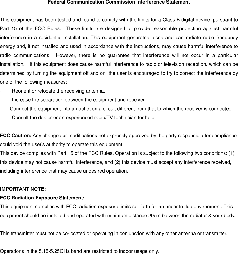 Federal Communication Commission Interference Statement  This equipment has been tested and found to comply with the limits for a Class B digital device, pursuant to Part  15  of  the  FCC  Rules.    These  limits  are  designed  to  provide  reasonable  protection  against  harmful interference  in  a  residential  installation.  This  equipment generates,  uses  and  can  radiate radio  frequency energy and, if not installed and used in accordance with the instructions, may cause harmful interference to radio  communications.    However,  there  is  no  guarantee  that  interference  will  not  occur  in  a  particular installation.    If this equipment does cause harmful interference to radio or television reception, which can be determined by turning the equipment off and on, the user is encouraged to try to correct the interference by one of the following measures: -  Reorient or relocate the receiving antenna. -  Increase the separation between the equipment and receiver. -  Connect the equipment into an outlet on a circuit different from that to which the receiver is connected. -  Consult the dealer or an experienced radio/TV technician for help.  FCC Caution: Any changes or modifications not expressly approved by the party responsible for compliance could void the user&apos;s authority to operate this equipment. This device complies with Part 15 of the FCC Rules. Operation is subject to the following two conditions: (1) this device may not cause harmful interference, and (2) this device must accept any interference received, including interference that may cause undesired operation.  IMPORTANT NOTE: FCC Radiation Exposure Statement: This equipment complies with FCC radiation exposure limits set forth for an uncontrolled environment. This equipment should be installed and operated with minimum distance 20cm between the radiator &amp; your body.  This transmitter must not be co-located or operating in conjunction with any other antenna or transmitter.  Operations in the 5.15-5.25GHz band are restricted to indoor usage only.    