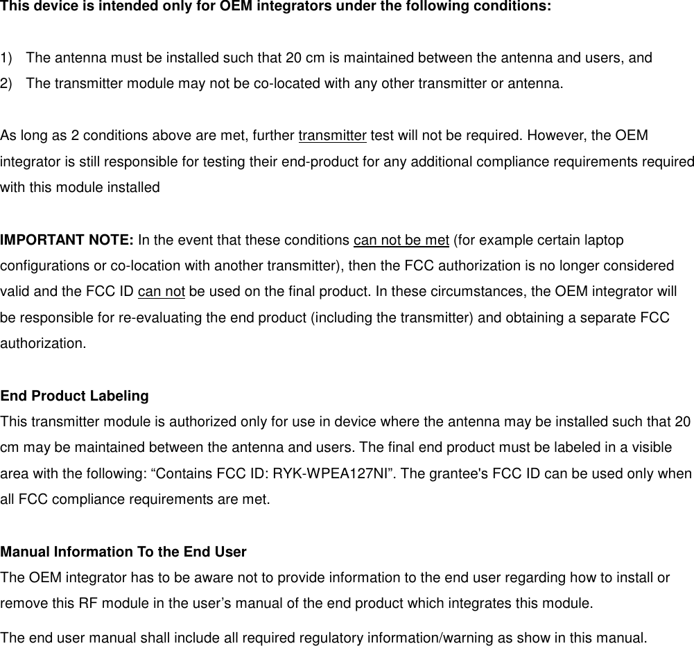 This device is intended only for OEM integrators under the following conditions:  1)  The antenna must be installed such that 20 cm is maintained between the antenna and users, and   2)  The transmitter module may not be co-located with any other transmitter or antenna.  As long as 2 conditions above are met, further transmitter test will not be required. However, the OEM integrator is still responsible for testing their end-product for any additional compliance requirements required with this module installed  IMPORTANT NOTE: In the event that these conditions can not be met (for example certain laptop configurations or co-location with another transmitter), then the FCC authorization is no longer considered valid and the FCC ID can not be used on the final product. In these circumstances, the OEM integrator will be responsible for re-evaluating the end product (including the transmitter) and obtaining a separate FCC authorization.  End Product Labeling This transmitter module is authorized only for use in device where the antenna may be installed such that 20 cm may be maintained between the antenna and users. The final end product must be labeled in a visible area with the following: “Contains FCC ID: RYK-WPEA127NI”. The grantee&apos;s FCC ID can be used only when all FCC compliance requirements are met.  Manual Information To the End User The OEM integrator has to be aware not to provide information to the end user regarding how to install or remove this RF module in the user’s manual of the end product which integrates this module. The end user manual shall include all required regulatory information/warning as show in this manual.              