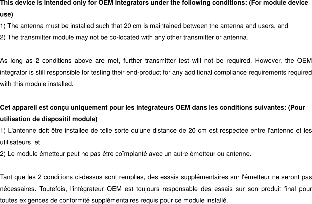 This device is intended only for OEM integrators under the following conditions: (For module device use) 1) The antenna must be installed such that 20 cm is maintained between the antenna and users, and   2) The transmitter module may not be co-located with any other transmitter or antenna.  As  long  as  2  conditions  above  are  met,  further  transmitter  test  will  not  be  required.  However,  the  OEM integrator is still responsible for testing their end-product for any additional compliance requirements required with this module installed.  Cet appareil est conçu uniquement pour les intégrateurs OEM dans les conditions suivantes: (Pour utilisation de dispositif module) 1) L&apos;antenne doit être installée de telle sorte qu&apos;une distance de 20 cm est respectée entre l&apos;antenne et les utilisateurs, et 2) Le module émetteur peut ne pas être coïmplanté avec un autre émetteur ou antenne.  Tant que les 2 conditions ci-dessus sont remplies, des essais supplémentaires sur l&apos;émetteur ne seront pas nécessaires.  Toutefois,  l&apos;intégrateur  OEM  est  toujours  responsable  des  essais  sur  son  produit  final  pour toutes exigences de conformité supplémentaires requis pour ce module installé. 