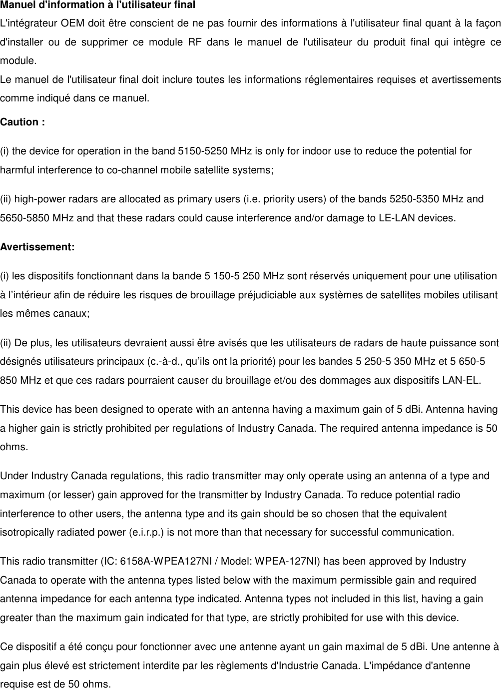 Manuel d&apos;information à l&apos;utilisateur final L&apos;intégrateur OEM doit être conscient de ne pas fournir des informations à l&apos;utilisateur final quant à la façon d&apos;installer  ou  de  supprimer  ce  module  RF  dans  le  manuel  de  l&apos;utilisateur  du  produit  final  qui  intègre  ce module. Le manuel de l&apos;utilisateur final doit inclure toutes les informations réglementaires requises et avertissements comme indiqué dans ce manuel. Caution : (i) the device for operation in the band 5150-5250 MHz is only for indoor use to reduce the potential for harmful interference to co-channel mobile satellite systems; (ii) high-power radars are allocated as primary users (i.e. priority users) of the bands 5250-5350 MHz and 5650-5850 MHz and that these radars could cause interference and/or damage to LE-LAN devices. Avertissement: (i) les dispositifs fonctionnant dans la bande 5 150-5 250 MHz sont réservés uniquement pour une utilisation à l’intérieur afin de réduire les risques de brouillage préjudiciable aux systèmes de satellites mobiles utilisant les mêmes canaux; (ii) De plus, les utilisateurs devraient aussi être avisés que les utilisateurs de radars de haute puissance sont désignés utilisateurs principaux (c.-à-d., qu’ils ont la priorité) pour les bandes 5 250-5 350 MHz et 5 650-5 850 MHz et que ces radars pourraient causer du brouillage et/ou des dommages aux dispositifs LAN-EL. This device has been designed to operate with an antenna having a maximum gain of 5 dBi. Antenna having a higher gain is strictly prohibited per regulations of Industry Canada. The required antenna impedance is 50 ohms. Under Industry Canada regulations, this radio transmitter may only operate using an antenna of a type and maximum (or lesser) gain approved for the transmitter by Industry Canada. To reduce potential radio interference to other users, the antenna type and its gain should be so chosen that the equivalent isotropically radiated power (e.i.r.p.) is not more than that necessary for successful communication. This radio transmitter (IC: 6158A-WPEA127NI / Model: WPEA-127NI) has been approved by Industry Canada to operate with the antenna types listed below with the maximum permissible gain and required antenna impedance for each antenna type indicated. Antenna types not included in this list, having a gain greater than the maximum gain indicated for that type, are strictly prohibited for use with this device. Ce dispositif a été conçu pour fonctionner avec une antenne ayant un gain maximal de 5 dBi. Une antenne à gain plus élevé est strictement interdite par les règlements d&apos;Industrie Canada. L&apos;impédance d&apos;antenne requise est de 50 ohms.  