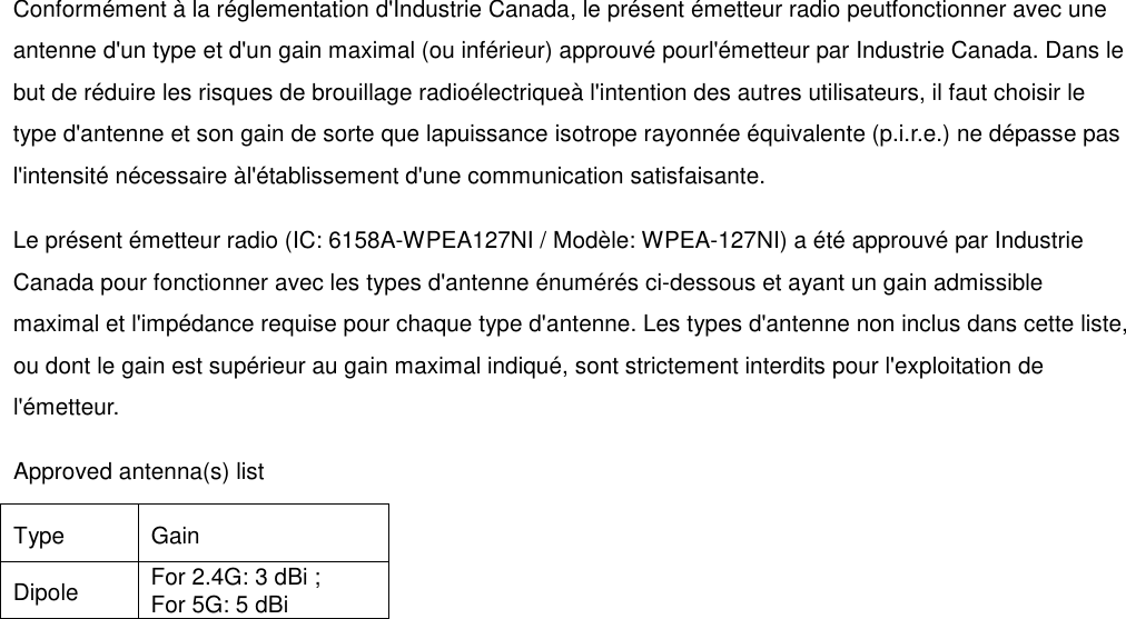 Conformément à la réglementation d&apos;Industrie Canada, le présent émetteur radio peutfonctionner avec une antenne d&apos;un type et d&apos;un gain maximal (ou inférieur) approuvé pourl&apos;émetteur par Industrie Canada. Dans le but de réduire les risques de brouillage radioélectriqueà l&apos;intention des autres utilisateurs, il faut choisir le type d&apos;antenne et son gain de sorte que lapuissance isotrope rayonnée équivalente (p.i.r.e.) ne dépasse pas l&apos;intensité nécessaire àl&apos;établissement d&apos;une communication satisfaisante. Le présent émetteur radio (IC: 6158A-WPEA127NI / Modèle: WPEA-127NI) a été approuvé par Industrie Canada pour fonctionner avec les types d&apos;antenne énumérés ci-dessous et ayant un gain admissible maximal et l&apos;impédance requise pour chaque type d&apos;antenne. Les types d&apos;antenne non inclus dans cette liste, ou dont le gain est supérieur au gain maximal indiqué, sont strictement interdits pour l&apos;exploitation de l&apos;émetteur. Approved antenna(s) list   Type  Gain   Dipole  For 2.4G: 3 dBi ;   For 5G: 5 dBi     