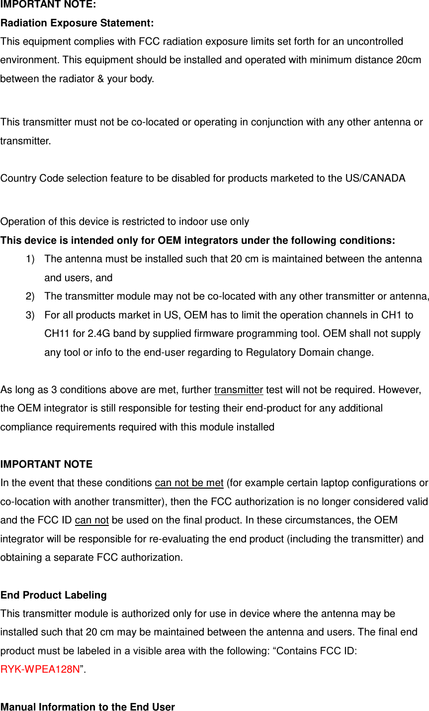 IMPORTANT NOTE: Radiation Exposure Statement: This equipment complies with FCC radiation exposure limits set forth for an uncontrolled environment. This equipment should be installed and operated with minimum distance 20cm between the radiator &amp; your body.  This transmitter must not be co-located or operating in conjunction with any other antenna or transmitter.  Country Code selection feature to be disabled for products marketed to the US/CANADA  Operation of this device is restricted to indoor use only This device is intended only for OEM integrators under the following conditions: 1)  The antenna must be installed such that 20 cm is maintained between the antenna and users, and   2)  The transmitter module may not be co-located with any other transmitter or antenna,   3)  For all products market in US, OEM has to limit the operation channels in CH1 to CH11 for 2.4G band by supplied firmware programming tool. OEM shall not supply any tool or info to the end-user regarding to Regulatory Domain change.  As long as 3 conditions above are met, further transmitter test will not be required. However, the OEM integrator is still responsible for testing their end-product for any additional compliance requirements required with this module installed  IMPORTANT NOTE In the event that these conditions can not be met (for example certain laptop configurations or co-location with another transmitter), then the FCC authorization is no longer considered valid and the FCC ID can not be used on the final product. In these circumstances, the OEM integrator will be responsible for re-evaluating the end product (including the transmitter) and obtaining a separate FCC authorization.  End Product Labeling This transmitter module is authorized only for use in device where the antenna may be installed such that 20 cm may be maintained between the antenna and users. The final end product must be labeled in a visible area with the following: “Contains FCC ID: RYK-WPEA128N”.  Manual Information to the End User 