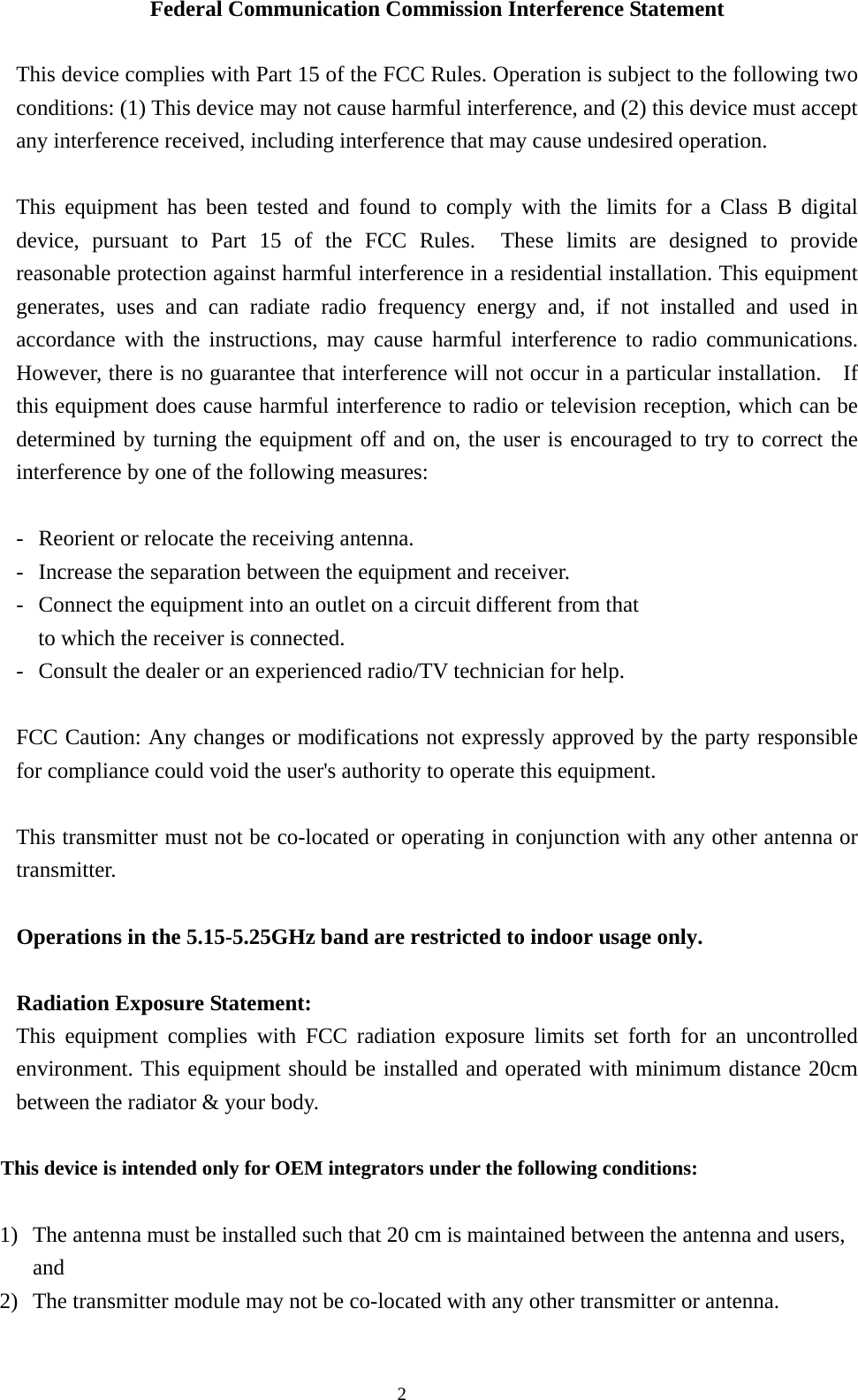  2Federal Communication Commission Interference Statement  This device complies with Part 15 of the FCC Rules. Operation is subject to the following two conditions: (1) This device may not cause harmful interference, and (2) this device must accept any interference received, including interference that may cause undesired operation.  This equipment has been tested and found to comply with the limits for a Class B digital device, pursuant to Part 15 of the FCC Rules.  These limits are designed to provide reasonable protection against harmful interference in a residential installation. This equipment generates, uses and can radiate radio frequency energy and, if not installed and used in accordance with the instructions, may cause harmful interference to radio communications.  However, there is no guarantee that interference will not occur in a particular installation.    If this equipment does cause harmful interference to radio or television reception, which can be determined by turning the equipment off and on, the user is encouraged to try to correct the interference by one of the following measures:  -  Reorient or relocate the receiving antenna. -  Increase the separation between the equipment and receiver. -  Connect the equipment into an outlet on a circuit different from that to which the receiver is connected. -  Consult the dealer or an experienced radio/TV technician for help.  FCC Caution: Any changes or modifications not expressly approved by the party responsible for compliance could void the user&apos;s authority to operate this equipment.  This transmitter must not be co-located or operating in conjunction with any other antenna or transmitter.  Operations in the 5.15-5.25GHz band are restricted to indoor usage only.     Radiation Exposure Statement: This equipment complies with FCC radiation exposure limits set forth for an uncontrolled environment. This equipment should be installed and operated with minimum distance 20cm between the radiator &amp; your body.  This device is intended only for OEM integrators under the following conditions:  1) The antenna must be installed such that 20 cm is maintained between the antenna and users, and  2) The transmitter module may not be co-located with any other transmitter or antenna.   