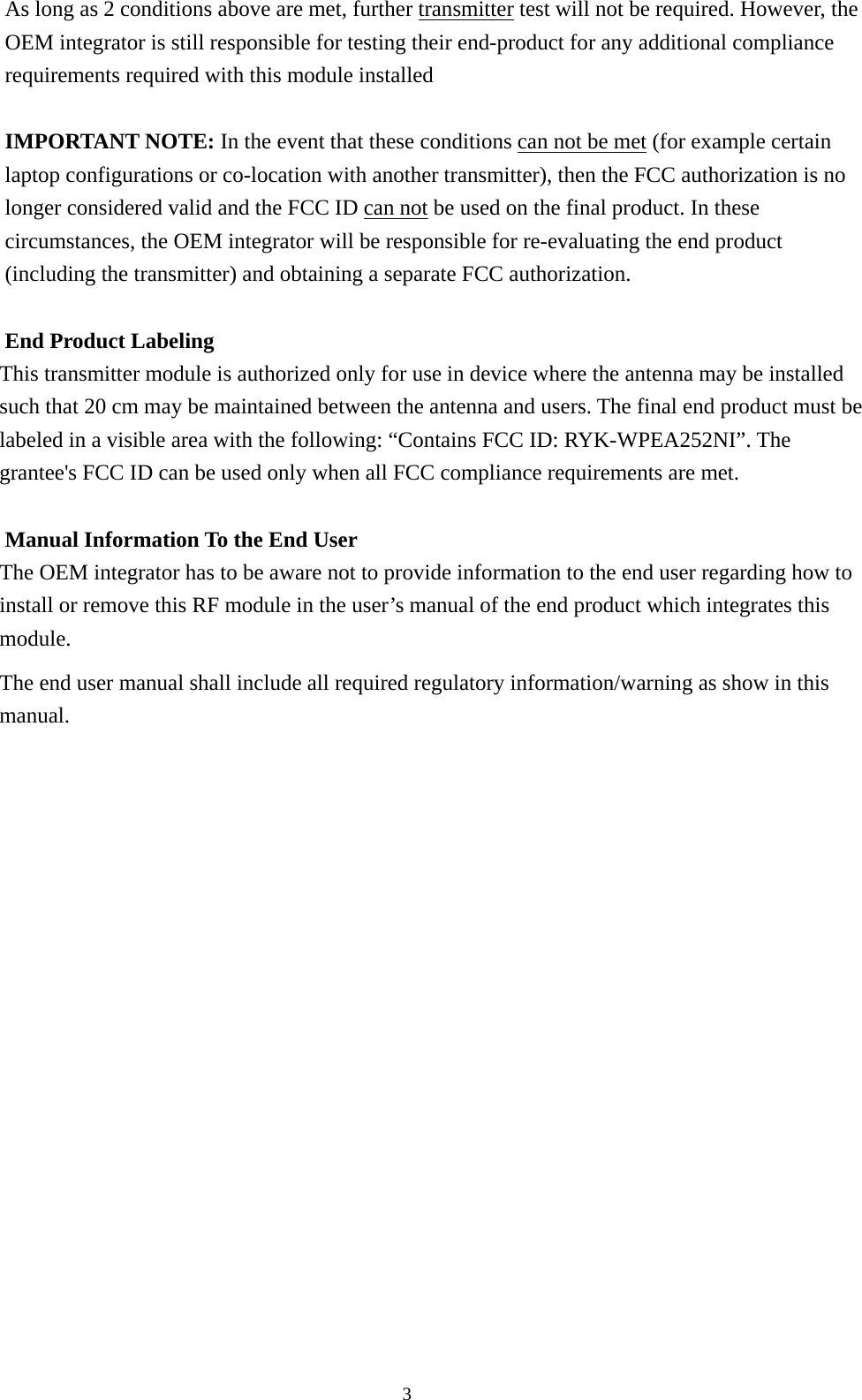  3As long as 2 conditions above are met, further transmitter test will not be required. However, the OEM integrator is still responsible for testing their end-product for any additional compliance requirements required with this module installed  IMPORTANT NOTE: In the event that these conditions can not be met (for example certain laptop configurations or co-location with another transmitter), then the FCC authorization is no longer considered valid and the FCC ID can not be used on the final product. In these circumstances, the OEM integrator will be responsible for re-evaluating the end product (including the transmitter) and obtaining a separate FCC authorization.  End Product Labeling This transmitter module is authorized only for use in device where the antenna may be installed such that 20 cm may be maintained between the antenna and users. The final end product must be labeled in a visible area with the following: “Contains FCC ID: RYK-WPEA252NI”. The grantee&apos;s FCC ID can be used only when all FCC compliance requirements are met.  Manual Information To the End User The OEM integrator has to be aware not to provide information to the end user regarding how to install or remove this RF module in the user’s manual of the end product which integrates this module. The end user manual shall include all required regulatory information/warning as show in this manual.   