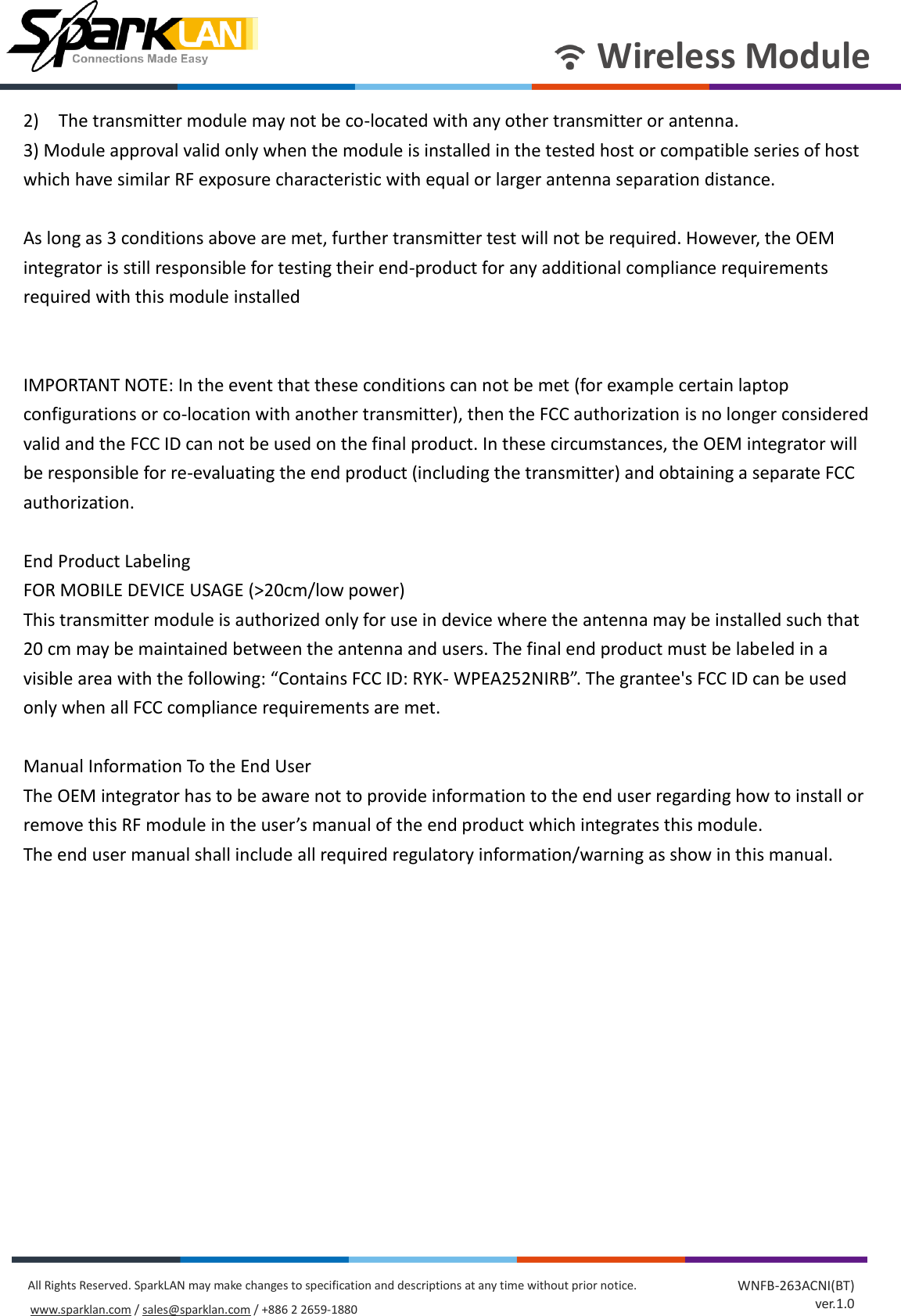       Wireless Module All Rights Reserved. SparkLAN may make changes to specification and descriptions at any time without prior notice. www.sparklan.com / sales@sparklan.com / +886 2 2659-1880 WNFB-263ACNI(BT) ver.1.0 2)    The transmitter module may not be co-located with any other transmitter or antenna.   3) Module approval valid only when the module is installed in the tested host or compatible series of host which have similar RF exposure characteristic with equal or larger antenna separation distance.  As long as 3 conditions above are met, further transmitter test will not be required. However, the OEM integrator is still responsible for testing their end-product for any additional compliance requirements required with this module installed   IMPORTANT NOTE: In the event that these conditions can not be met (for example certain laptop configurations or co-location with another transmitter), then the FCC authorization is no longer considered valid and the FCC ID can not be used on the final product. In these circumstances, the OEM integrator will be responsible for re-evaluating the end product (including the transmitter) and obtaining a separate FCC authorization.  End Product Labeling   FOR MOBILE DEVICE USAGE (&gt;20cm/low power) This transmitter module is authorized only for use in device where the antenna may be installed such that 20 cm may be maintained between the antenna and users. The final end product must be labeled in a visible area with the following: “Contains FCC ID: RYK- WPEA252NIRB”. The grantee&apos;s FCC ID can be used only when all FCC compliance requirements are met.  Manual Information To the End User The OEM integrator has to be aware not to provide information to the end user regarding how to install or remove this RF module in the user’s manual of the end product which integrates this module. The end user manual shall include all required regulatory information/warning as show in this manual.             