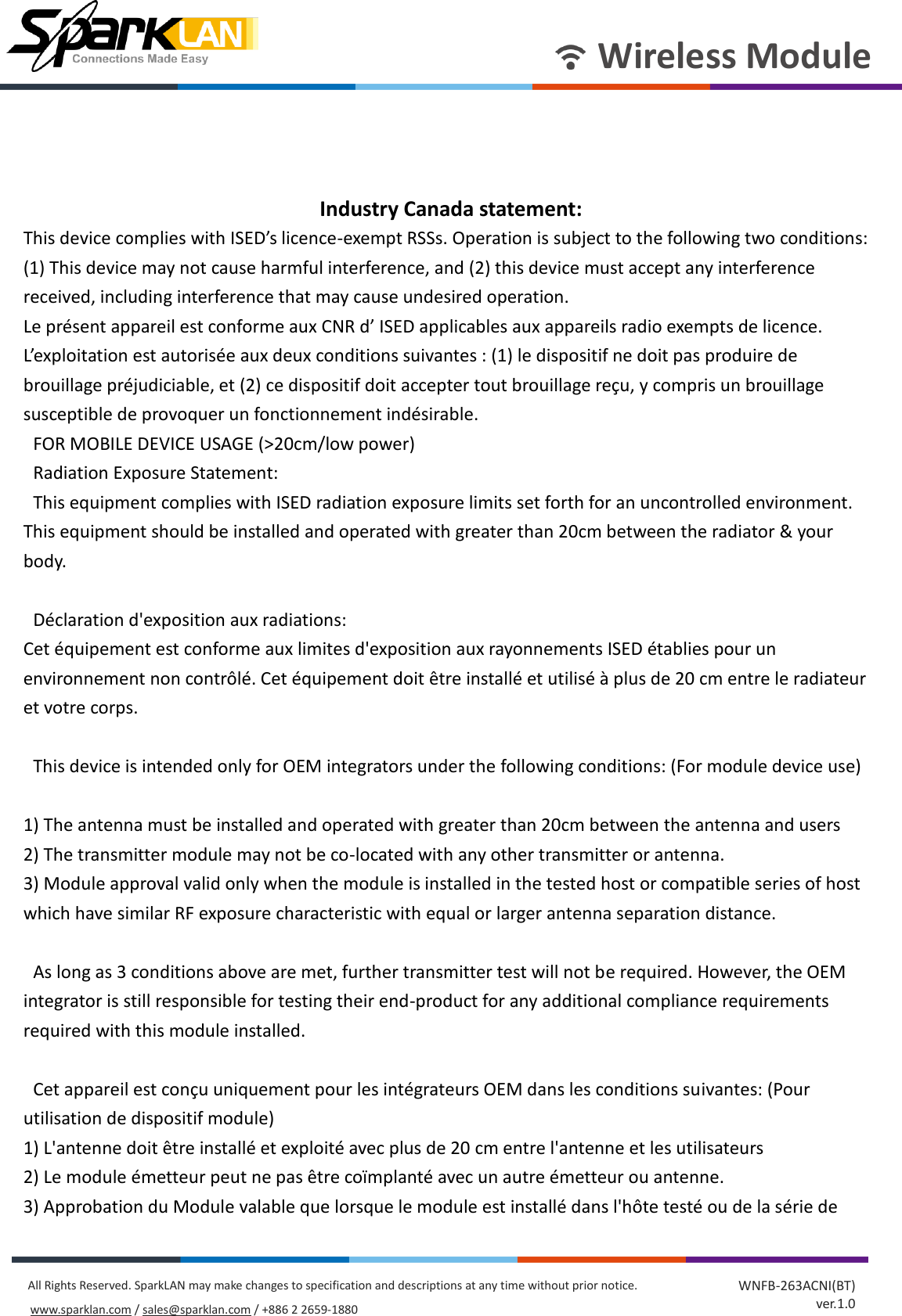       Wireless Module All Rights Reserved. SparkLAN may make changes to specification and descriptions at any time without prior notice. www.sparklan.com / sales@sparklan.com / +886 2 2659-1880 WNFB-263ACNI(BT) ver.1.0    Industry Canada statement: This device complies with ISED’s licence-exempt RSSs. Operation is subject to the following two conditions: (1) This device may not cause harmful interference, and (2) this device must accept any interference received, including interference that may cause undesired operation. Le présent appareil est conforme aux CNR d’ ISED applicables aux appareils radio exempts de licence. L’exploitation est autorisée aux deux conditions suivantes : (1) le dispositif ne doit pas produire de brouillage préjudiciable, et (2) ce dispositif doit accepter tout brouillage reçu, y compris un brouillage susceptible de provoquer un fonctionnement indésirable.     FOR MOBILE DEVICE USAGE (&gt;20cm/low power)   Radiation Exposure Statement:   This equipment complies with ISED radiation exposure limits set forth for an uncontrolled environment. This equipment should be installed and operated with greater than 20cm between the radiator &amp; your body.      Déclaration d&apos;exposition aux radiations: Cet équipement est conforme aux limites d&apos;exposition aux rayonnements ISED établies pour un environnement non contrôlé. Cet équipement doit être installé et utilisé à plus de 20 cm entre le radiateur et votre corps.      This device is intended only for OEM integrators under the following conditions: (For module device use)  1) The antenna must be installed and operated with greater than 20cm between the antenna and users 2) The transmitter module may not be co-located with any other transmitter or antenna. 3) Module approval valid only when the module is installed in the tested host or compatible series of host which have similar RF exposure characteristic with equal or larger antenna separation distance.    As long as 3 conditions above are met, further transmitter test will not be required. However, the OEM integrator is still responsible for testing their end-product for any additional compliance requirements required with this module installed.      Cet appareil est conçu uniquement pour les intégrateurs OEM dans les conditions suivantes: (Pour utilisation de dispositif module) 1) L&apos;antenne doit être installé et exploité avec plus de 20 cm entre l&apos;antenne et les utilisateurs 2) Le module émetteur peut ne pas être coïmplanté avec un autre émetteur ou antenne. 3) Approbation du Module valable que lorsque le module est installé dans l&apos;hôte testé ou de la série de 