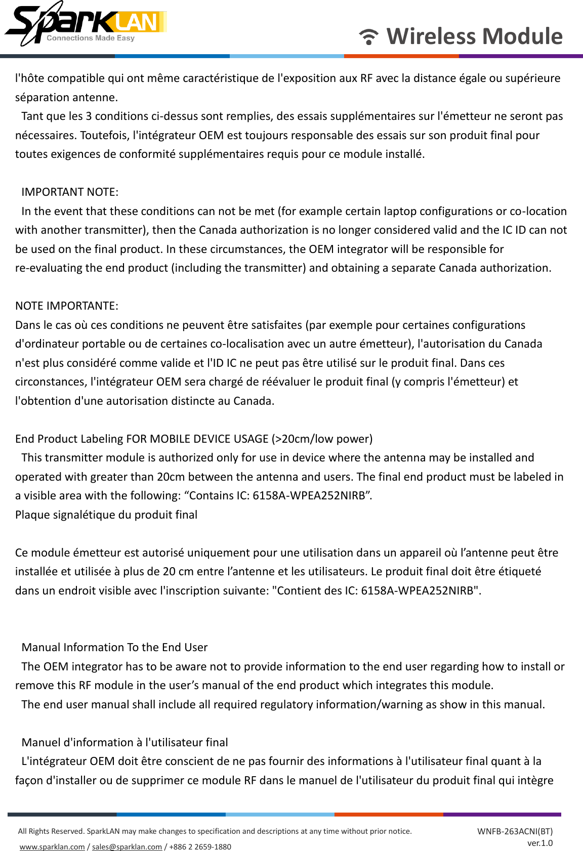       Wireless Module All Rights Reserved. SparkLAN may make changes to specification and descriptions at any time without prior notice. www.sparklan.com / sales@sparklan.com / +886 2 2659-1880 WNFB-263ACNI(BT) ver.1.0 l&apos;hôte compatible qui ont même caractéristique de l&apos;exposition aux RF avec la distance égale ou supérieure séparation antenne.   Tant que les 3 conditions ci-dessus sont remplies, des essais supplémentaires sur l&apos;émetteur ne seront pas nécessaires. Toutefois, l&apos;intégrateur OEM est toujours responsable des essais sur son produit final pour toutes exigences de conformité supplémentaires requis pour ce module installé.      IMPORTANT NOTE:   In the event that these conditions can not be met (for example certain laptop configurations or co-location with another transmitter), then the Canada authorization is no longer considered valid and the IC ID can not be used on the final product. In these circumstances, the OEM integrator will be responsible for re-evaluating the end product (including the transmitter) and obtaining a separate Canada authorization.  NOTE IMPORTANTE: Dans le cas où ces conditions ne peuvent être satisfaites (par exemple pour certaines configurations d&apos;ordinateur portable ou de certaines co-localisation avec un autre émetteur), l&apos;autorisation du Canada n&apos;est plus considéré comme valide et l&apos;ID IC ne peut pas être utilisé sur le produit final. Dans ces circonstances, l&apos;intégrateur OEM sera chargé de réévaluer le produit final (y compris l&apos;émetteur) et l&apos;obtention d&apos;une autorisation distincte au Canada.    End Product Labeling FOR MOBILE DEVICE USAGE (&gt;20cm/low power)   This transmitter module is authorized only for use in device where the antenna may be installed and operated with greater than 20cm between the antenna and users. The final end product must be labeled in a visible area with the following: “Contains IC: 6158A-WPEA252NIRB”.   Plaque signalétique du produit final    Ce module émetteur est autorisé uniquement pour une utilisation dans un appareil où l’antenne peut être installée et utilisée à plus de 20 cm entre l’antenne et les utilisateurs. Le produit final doit être étiqueté dans un endroit visible avec l&apos;inscription suivante: &quot;Contient des IC: 6158A-WPEA252NIRB&quot;.     Manual Information To the End User   The OEM integrator has to be aware not to provide information to the end user regarding how to install or remove this RF module in the user’s manual of the end product which integrates this module.   The end user manual shall include all required regulatory information/warning as show in this manual.      Manuel d&apos;information à l&apos;utilisateur final   L&apos;intégrateur OEM doit être conscient de ne pas fournir des informations à l&apos;utilisateur final quant à la façon d&apos;installer ou de supprimer ce module RF dans le manuel de l&apos;utilisateur du produit final qui intègre 