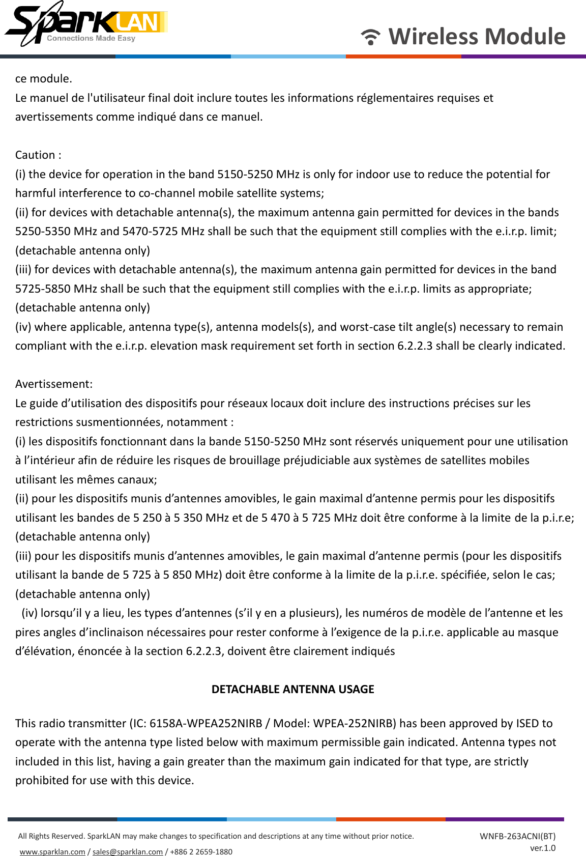       Wireless Module All Rights Reserved. SparkLAN may make changes to specification and descriptions at any time without prior notice. www.sparklan.com / sales@sparklan.com / +886 2 2659-1880 WNFB-263ACNI(BT) ver.1.0 ce module. Le manuel de l&apos;utilisateur final doit inclure toutes les informations réglementaires requises et avertissements comme indiqué dans ce manuel.  Caution : (i) the device for operation in the band 5150-5250 MHz is only for indoor use to reduce the potential for harmful interference to co-channel mobile satellite systems; (ii) for devices with detachable antenna(s), the maximum antenna gain permitted for devices in the bands 5250-5350 MHz and 5470-5725 MHz shall be such that the equipment still complies with the e.i.r.p. limit; (detachable antenna only) (iii) for devices with detachable antenna(s), the maximum antenna gain permitted for devices in the band 5725-5850 MHz shall be such that the equipment still complies with the e.i.r.p. limits as appropriate; (detachable antenna only) (iv) where applicable, antenna type(s), antenna models(s), and worst-case tilt angle(s) necessary to remain compliant with the e.i.r.p. elevation mask requirement set forth in section 6.2.2.3 shall be clearly indicated.        Avertissement: Le guide d’utilisation des dispositifs pour réseaux locaux doit inclure des instructions précises sur les restrictions susmentionnées, notamment : (i) les dispositifs fonctionnant dans la bande 5150-5250 MHz sont réservés uniquement pour une utilisation à l’intérieur afin de réduire les risques de brouillage préjudiciable aux systèmes de satellites mobiles utilisant les mêmes canaux; (ii) pour les dispositifs munis d’antennes amovibles, le gain maximal d’antenne permis pour les dispositifs utilisant les bandes de 5 250 à 5 350 MHz et de 5 470 à 5 725 MHz doit être conforme à la limite de la p.i.r.e; (detachable antenna only) (iii) pour les dispositifs munis d’antennes amovibles, le gain maximal d’antenne permis (pour les dispositifs utilisant la bande de 5 725 à 5 850 MHz) doit être conforme à la limite de la p.i.r.e. spécifiée, selon le cas; (detachable antenna only)  (iv) lorsqu’il y a lieu, les types d’antennes (s’il y en a plusieurs), les numéros de modèle de l’antenne et les pires angles d’inclinaison nécessaires pour rester conforme à l’exigence de la p.i.r.e. applicable au masque d’élévation, énoncée à la section 6.2.2.3, doivent être clairement indiqués  DETACHABLE ANTENNA USAGE This radio transmitter (IC: 6158A-WPEA252NIRB / Model: WPEA-252NIRB) has been approved by ISED to operate with the antenna type listed below with maximum permissible gain indicated. Antenna types not included in this list, having a gain greater than the maximum gain indicated for that type, are strictly prohibited for use with this device. 