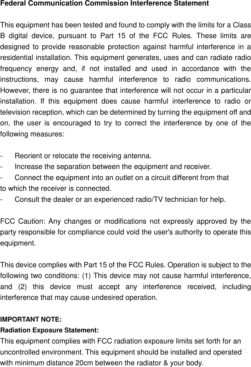    Federal Communication Commission Interference Statement  This equipment has been tested and found to comply with the limits for a Class B  digital  device,  pursuant  to  Part  15  of  the  FCC  Rules.  These  limits  are designed  to  provide  reasonable protection against  harmful  interference  in  a residential installation. This equipment generates, uses and can radiate radio frequency  energy  and,  if  not  installed  and  used  in  accordance  with  the instructions,  may  cause  harmful  interference  to  radio  communications. However, there is no guarantee that interference will not occur in a particular installation.  If  this  equipment  does  cause  harmful  interference  to  radio  or television reception, which can be determined by turning the equipment off and on,  the  user  is  encouraged  to  try  to  correct  the  interference  by  one  of  the following measures:  -  Reorient or relocate the receiving antenna. -  Increase the separation between the equipment and receiver. -  Connect the equipment into an outlet on a circuit different from that to which the receiver is connected. -  Consult the dealer or an experienced radio/TV technician for help.  FCC  Caution:  Any  changes  or modifications not expressly  approved  by the party responsible for compliance could void the user&apos;s authority to operate this equipment.  This device complies with Part 15 of the FCC Rules. Operation is subject to the following two conditions: (1) This device may not cause harmful interference, and  (2)  this  device  must  accept  any  interference  received,  including interference that may cause undesired operation.  IMPORTANT NOTE: Radiation Exposure Statement: This equipment complies with FCC radiation exposure limits set forth for an uncontrolled environment. This equipment should be installed and operated with minimum distance 20cm between the radiator &amp; your body.  