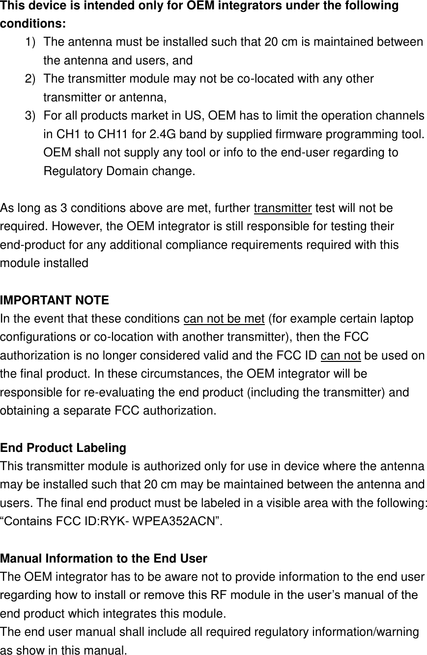 This device is intended only for OEM integrators under the following conditions: 1)  The antenna must be installed such that 20 cm is maintained between the antenna and users, and   2)  The transmitter module may not be co-located with any other transmitter or antenna,   3)  For all products market in US, OEM has to limit the operation channels in CH1 to CH11 for 2.4G band by supplied firmware programming tool. OEM shall not supply any tool or info to the end-user regarding to Regulatory Domain change.  As long as 3 conditions above are met, further transmitter test will not be required. However, the OEM integrator is still responsible for testing their end-product for any additional compliance requirements required with this module installed  IMPORTANT NOTE In the event that these conditions can not be met (for example certain laptop configurations or co-location with another transmitter), then the FCC authorization is no longer considered valid and the FCC ID can not be used on the final product. In these circumstances, the OEM integrator will be responsible for re-evaluating the end product (including the transmitter) and obtaining a separate FCC authorization.  End Product Labeling This transmitter module is authorized only for use in device where the antenna may be installed such that 20 cm may be maintained between the antenna and users. The final end product must be labeled in a visible area with the following: “Contains FCC ID:RYK- WPEA352ACN”.  Manual Information to the End User The OEM integrator has to be aware not to provide information to the end user regarding how to install or remove this RF module in the user’s manual of the end product which integrates this module. The end user manual shall include all required regulatory information/warning as show in this manual.  