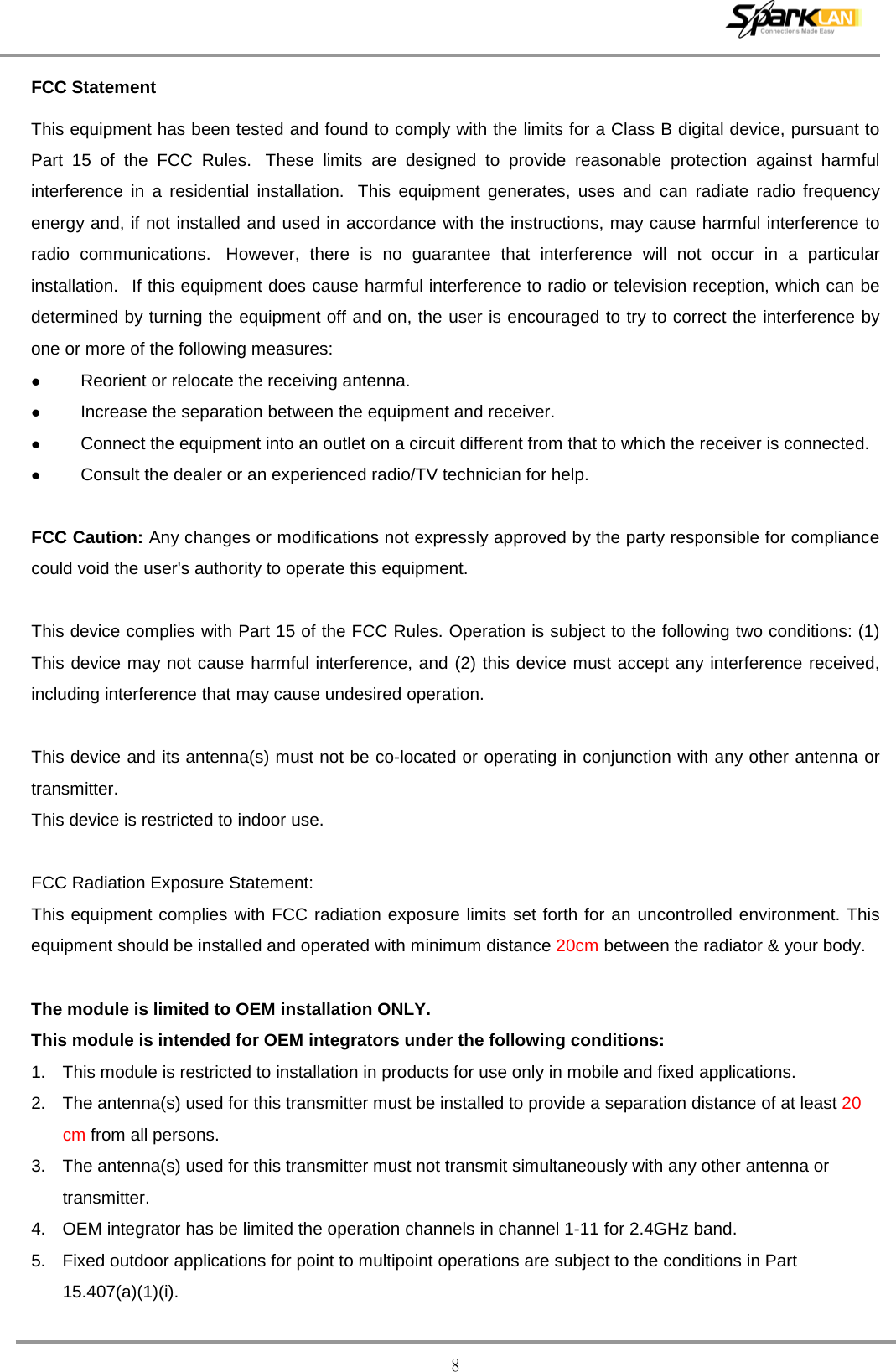  8 FCC Statement This equipment has been tested and found to comply with the limits for a Class B digital device, pursuant to Part 15 of the FCC Rules.   These limits are designed to provide reasonable protection against harmful interference in a residential installation.   This equipment generates, uses and can radiate radio frequency energy and, if not installed and used in accordance with the instructions, may cause harmful interference to radio communications.   However, there is no guarantee that interference will not occur in a particular installation.   If this equipment does cause harmful interference to radio or television reception, which can be determined by turning the equipment off and on, the user is encouraged to try to correct the interference by one or more of the following measures:  Reorient or relocate the receiving antenna.  Increase the separation between the equipment and receiver.  Connect the equipment into an outlet on a circuit different from that to which the receiver is connected.  Consult the dealer or an experienced radio/TV technician for help.  FCC Caution: Any changes or modifications not expressly approved by the party responsible for compliance could void the user&apos;s authority to operate this equipment.  This device complies with Part 15 of the FCC Rules. Operation is subject to the following two conditions: (1) This device may not cause harmful interference, and (2) this device must accept any interference received, including interference that may cause undesired operation.  This device and its antenna(s) must not be co-located or operating in conjunction with any other antenna or transmitter. This device is restricted to indoor use.  FCC Radiation Exposure Statement: This equipment complies with FCC radiation exposure limits set forth for an uncontrolled environment. This equipment should be installed and operated with minimum distance 20cm between the radiator &amp; your body.  The module is limited to OEM installation ONLY. This module is intended for OEM integrators under the following conditions: 1. This module is restricted to installation in products for use only in mobile and fixed applications. 2. The antenna(s) used for this transmitter must be installed to provide a separation distance of at least 20 cm from all persons. 3. The antenna(s) used for this transmitter must not transmit simultaneously with any other antenna or transmitter. 4. OEM integrator has be limited the operation channels in channel 1-11 for 2.4GHz band.   5. Fixed outdoor applications for point to multipoint operations are subject to the conditions in Part 15.407(a)(1)(i). 