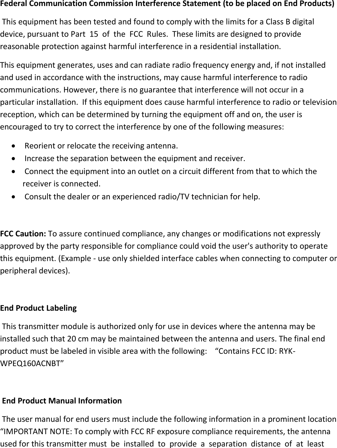Federal Communication Commission Interference Statement (to be placed on End Products)  This equipment has been tested and found to comply with the limits for a Class B digital device, pursuant to Part  15  of  the  FCC  Rules.  These limits are designed to provide reasonable protection against harmful interference in a residential installation.  This equipment generates, uses and can radiate radio frequency energy and, if not installed and used in accordance with the instructions, may cause harmful interference to radio communications. However, there is no guarantee that interference will not occur in a particular installation.  If this equipment does cause harmful interference to radio or television reception, which can be determined by turning the equipment off and on, the user is encouraged to try to correct the interference by one of the following measures:    Reorient or relocate the receiving antenna.    Increase the separation between the equipment and receiver.    Connect the equipment into an outlet on a circuit different from that to which the receiver is connected.    Consult the dealer or an experienced radio/TV technician for help.    FCC Caution: To assure continued compliance, any changes or modifications not expressly approved by the party responsible for compliance could void the user&apos;s authority to operate this equipment. (Example - use only shielded interface cables when connecting to computer or peripheral devices).    End Product Labeling       This transmitter module is authorized only for use in devices where the antenna may be installed such that 20 cm may be maintained between the antenna and users. The final end product must be labeled in visible area with the following:    “Contains FCC ID: RYK-WPEQ160ACNBT”    End Product Manual Information       The user manual for end users must include the following information in a prominent location “IMPORTANT NOTE: To comply with FCC RF exposure compliance requirements, the antenna used for this transmitter must  be  installed  to  provide  a  separation  distance  of  at  least  