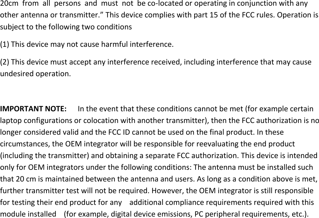 20cm  from  all  persons  and  must  not  be co-located or operating in conjunction with any other antenna or transmitter.” This device complies with part 15 of the FCC rules. Operation is subject to the following two conditions (1) This device may not cause harmful interference. (2) This device must accept any interference received, including interference that may cause undesired operation.    IMPORTANT NOTE:      In the event that these conditions cannot be met (for example certain laptop configurations or colocation with another transmitter), then the FCC authorization is no longer considered valid and the FCC ID cannot be used on the final product. In these circumstances, the OEM integrator will be responsible for reevaluating the end product (including the transmitter) and obtaining a separate FCC authorization. This device is intended only for OEM integrators under the following conditions: The antenna must be installed such that 20 cm is maintained between the antenna and users. As long as a condition above is met, further transmitter test will not be required. However, the OEM integrator is still responsible for testing their end product for any    additional compliance requirements required with this module installed    (for example, digital device emissions, PC peripheral requirements, etc.). 