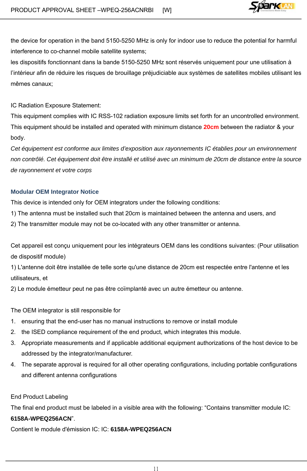 PRODUCT APPROVAL SHEET –WPEQ-256ACNRBI      [W] 11  the device for operation in the band 5150-5250 MHz is only for indoor use to reduce the potential for harmful interference to co-channel mobile satellite systems; les dispositifs fonctionnant dans la bande 5150-5250 MHz sont réservés uniquement pour une utilisation à l’intérieur afin de réduire les risques de brouillage préjudiciable aux systèmes de satellites mobiles utilisant les mêmes canaux;  IC Radiation Exposure Statement: This equipment complies with IC RSS-102 radiation exposure limits set forth for an uncontrolled environment. This equipment should be installed and operated with minimum distance 20cm between the radiator &amp; your body. Cet équipement est conforme aux limites d’exposition aux rayonnements IC établies pour un environnement non contrôlé. Cet équipement doit être installé et utilisé avec un minimum de 20cm de distance entre la source de rayonnement et votre corps  Modular OEM Integrator Notice This device is intended only for OEM integrators under the following conditions: 1) The antenna must be installed such that 20cm is maintained between the antenna and users, and   2) The transmitter module may not be co-located with any other transmitter or antenna.  Cet appareil est conçu uniquement pour les intégrateurs OEM dans les conditions suivantes: (Pour utilisation de dispositif module) 1) L&apos;antenne doit être installée de telle sorte qu&apos;une distance de 20cm est respectée entre l&apos;antenne et les utilisateurs, et   2) Le module émetteur peut ne pas être coïmplanté avec un autre émetteur ou antenne.  The OEM integrator is still responsible for   1.  ensuring that the end-user has no manual instructions to remove or install module   2.  the ISED compliance requirement of the end product, which integrates this module. 3.  Appropriate measurements and if applicable additional equipment authorizations of the host device to be addressed by the integrator/manufacturer. 4.  The separate approval is required for all other operating configurations, including portable configurations and different antenna configurations  End Product Labeling The final end product must be labeled in a visible area with the following: “Contains transmitter module IC: 6158A-WPEQ256ACN”. Contient le module d&apos;émission IC: IC: 6158A-WPEQ256ACN 