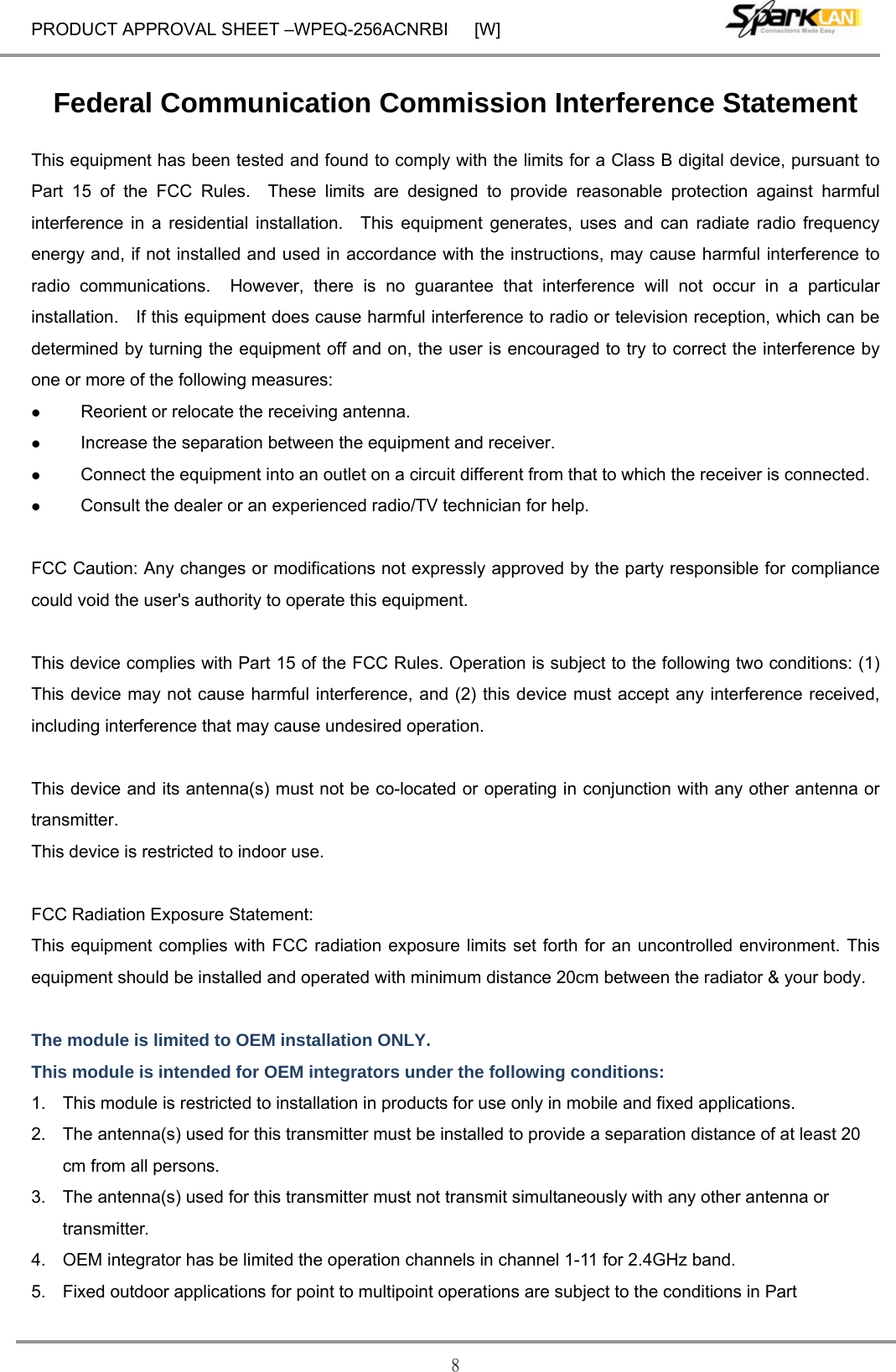 PRODUCT APPROVAL SHEET –WPEQ-256ACNRBI      [W] 8 Federal Communication Commission Interference Statement This equipment has been tested and found to comply with the limits for a Class B digital device, pursuant to Part 15 of the FCC Rules.  These limits are designed to provide reasonable protection against harmful interference in a residential installation.  This equipment generates, uses and can radiate radio frequency energy and, if not installed and used in accordance with the instructions, may cause harmful interference to radio communications.  However, there is no guarantee that interference will not occur in a particular installation.    If this equipment does cause harmful interference to radio or television reception, which can be determined by turning the equipment off and on, the user is encouraged to try to correct the interference by one or more of the following measures:  Reorient or relocate the receiving antenna.  Increase the separation between the equipment and receiver.  Connect the equipment into an outlet on a circuit different from that to which the receiver is connected.  Consult the dealer or an experienced radio/TV technician for help.  FCC Caution: Any changes or modifications not expressly approved by the party responsible for compliance could void the user&apos;s authority to operate this equipment.  This device complies with Part 15 of the FCC Rules. Operation is subject to the following two conditions: (1) This device may not cause harmful interference, and (2) this device must accept any interference received, including interference that may cause undesired operation.  This device and its antenna(s) must not be co-located or operating in conjunction with any other antenna or transmitter. This device is restricted to indoor use.  FCC Radiation Exposure Statement: This equipment complies with FCC radiation exposure limits set forth for an uncontrolled environment. This equipment should be installed and operated with minimum distance 20cm between the radiator &amp; your body.  The module is limited to OEM installation ONLY. This module is intended for OEM integrators under the following conditions: 1.  This module is restricted to installation in products for use only in mobile and fixed applications. 2.  The antenna(s) used for this transmitter must be installed to provide a separation distance of at least 20 cm from all persons. 3.  The antenna(s) used for this transmitter must not transmit simultaneously with any other antenna or transmitter. 4.  OEM integrator has be limited the operation channels in channel 1-11 for 2.4GHz band.   5.  Fixed outdoor applications for point to multipoint operations are subject to the conditions in Part 