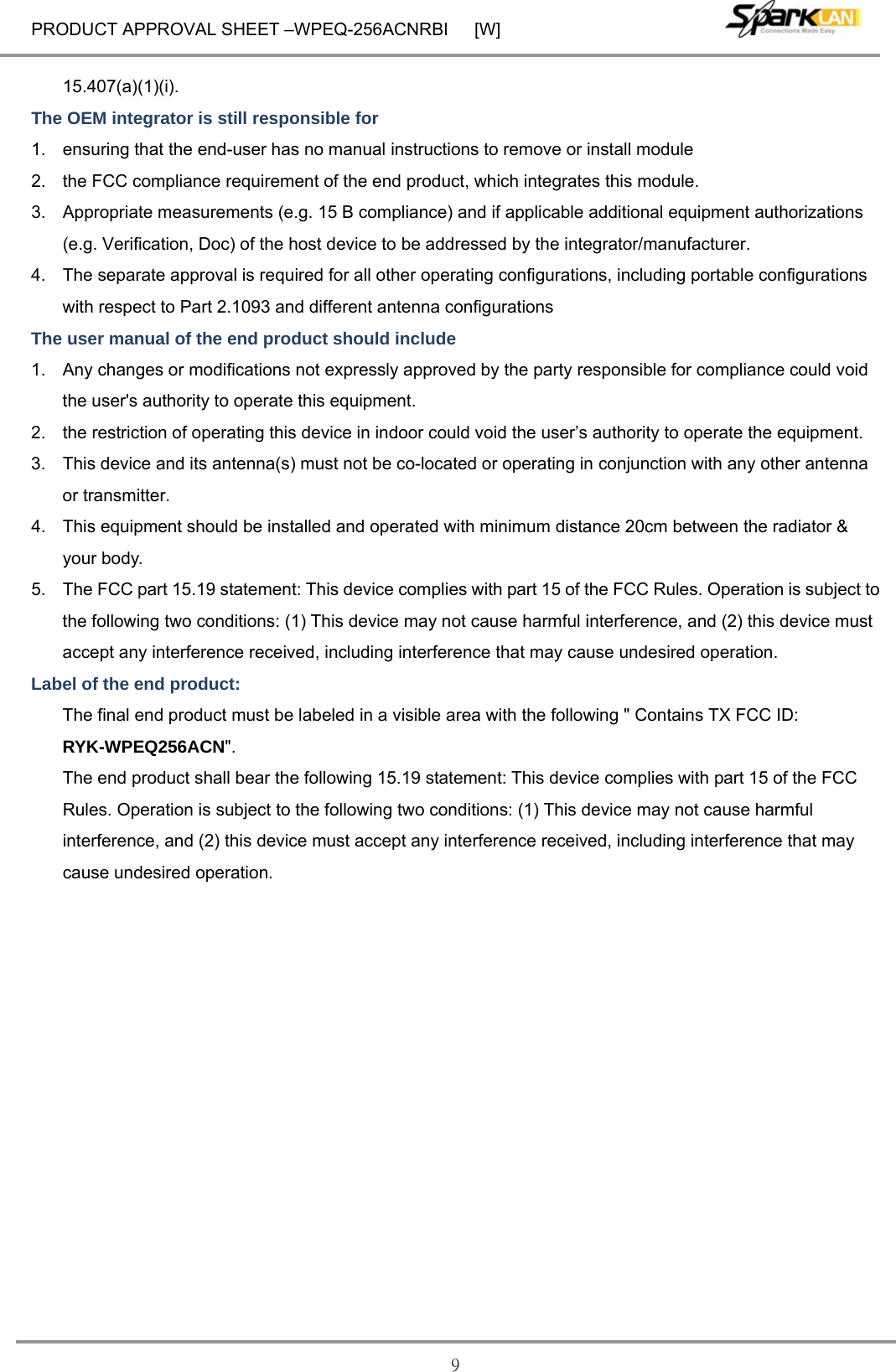 PRODUCT APPROVAL SHEET –WPEQ-256ACNRBI      [W] 9 15.407(a)(1)(i). The OEM integrator is still responsible for   1.  ensuring that the end-user has no manual instructions to remove or install module   2.  the FCC compliance requirement of the end product, which integrates this module. 3.  Appropriate measurements (e.g. 15 B compliance) and if applicable additional equipment authorizations (e.g. Verification, Doc) of the host device to be addressed by the integrator/manufacturer. 4.  The separate approval is required for all other operating configurations, including portable configurations with respect to Part 2.1093 and different antenna configurations The user manual of the end product should include   1.  Any changes or modifications not expressly approved by the party responsible for compliance could void the user&apos;s authority to operate this equipment. 2.  the restriction of operating this device in indoor could void the user’s authority to operate the equipment. 3.  This device and its antenna(s) must not be co-located or operating in conjunction with any other antenna or transmitter. 4.  This equipment should be installed and operated with minimum distance 20cm between the radiator &amp; your body. 5.  The FCC part 15.19 statement: This device complies with part 15 of the FCC Rules. Operation is subject to the following two conditions: (1) This device may not cause harmful interference, and (2) this device must accept any interference received, including interference that may cause undesired operation. Label of the end product: The final end product must be labeled in a visible area with the following &quot; Contains TX FCC ID: RYK-WPEQ256ACN&quot;.  The end product shall bear the following 15.19 statement: This device complies with part 15 of the FCC Rules. Operation is subject to the following two conditions: (1) This device may not cause harmful interference, and (2) this device must accept any interference received, including interference that may cause undesired operation.  