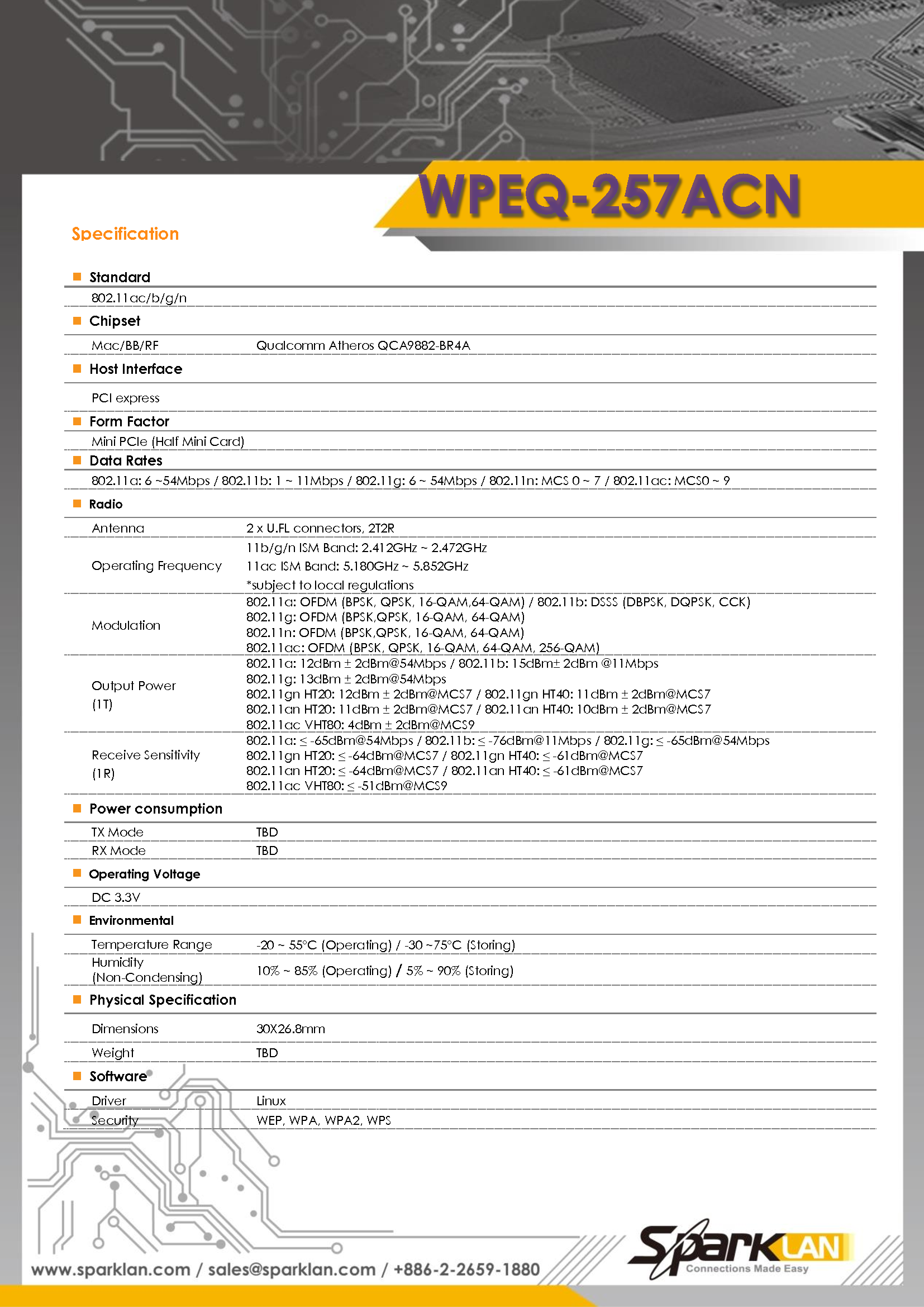    Standard 802.11ac/b/g/n   Chipset   Mac/BB/RF Qualcomm Atheros QCA9882-BR4A   Host Interface   PCI express   Form Factor Mini PCIe (Half Mini Card)   Data Rates 802.11a: 6 ~54Mbps / 802.11b: 1 ~ 11Mbps / 802.11g: 6 ~ 54Mbps / 802.11n: MCS 0 ~ 7 / 802.11ac: MCS0 ~ 9   Radio   Antenna 2 x U.FL connectors, 2T2R Operating Frequency   11b/g/n ISM Band: 2.412GHz ~ 2.472GHz 11ac ISM Band: 5.180GHz ~ 5.852GHz *subject to local regulations   Modulation   802.11a: OFDM (BPSK, QPSK, 16-QAM,64-QAM) / 802.11b: DSSS (DBPSK, DQPSK, CCK) 802.11g: OFDM (BPSK,QPSK, 16-QAM, 64-QAM) 802.11n: OFDM (BPSK,QPSK, 16-QAM, 64-QAM) 802.11ac: OFDM (BPSK, QPSK, 16-QAM, 64-QAM, 256-QAM) Output Power   (1T)   802.11a: 12dBm ± 2dBm@54Mbps / 802.11b: 15dBm± 2dBm @11Mbps 802.11g: 13dBm ± 2dBm@54Mbps   802.11gn HT20: 12dBm ± 2dBm@MCS7 / 802.11gn HT40: 11dBm ± 2dBm@MCS7 802.11an HT20: 11dBm ± 2dBm@MCS7 / 802.11an HT40: 10dBm ± 2dBm@MCS7 802.11ac VHT80: 4dBm ± 2dBm@MCS9   Receive Sensitivity (1R)   802.11a: ≤ -65dBm@54Mbps / 802.11b: ≤ -76dBm@11Mbps / 802.11g: ≤ -65dBm@54Mbps 802.11gn HT20: ≤ -64dBm@MCS7 / 802.11gn HT40: ≤ -61dBm@MCS7 802.11an HT20: ≤ -64dBm@MCS7 / 802.11an HT40: ≤ -61dBm@MCS7 802.11ac VHT80: ≤ -51dBm@MCS9   Power consumption   TX Mode   TBD RX Mode TBD  Operating Voltage   DC 3.3V  Environmental   Temperature Range   -20 ~ 55°C (Operating) / -30 ~75°C (Storing)   Humidity (Non-Condensing) 10% ~ 85% (Operating) / 5% ~ 90% (Storing)     Physical Specification   Dimensions   30X26.8mm Weight   TBD   Software   Driver   Linux Security   WEP, WPA, WPA2, WPS                                                          Specification   