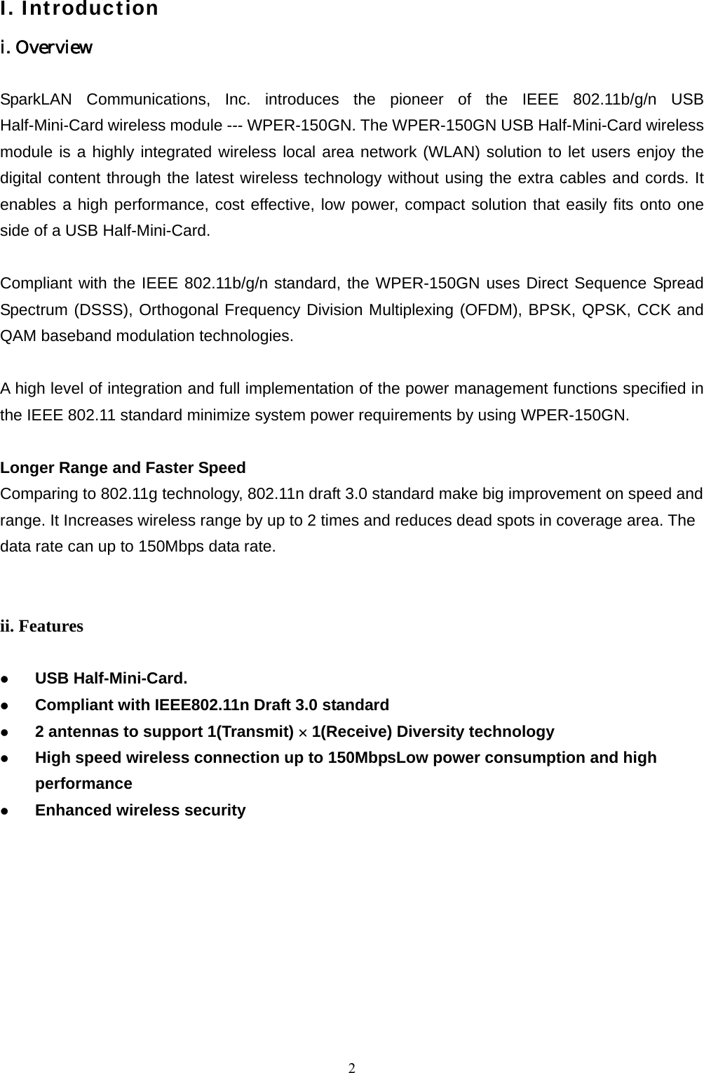  2I. Introduction i. Overview  SparkLAN Communications, Inc. introduces the pioneer of the IEEE 802.11b/g/n USB Half-Mini-Card wireless module --- WPER-150GN. The WPER-150GN USB Half-Mini-Card wireless module is a highly integrated wireless local area network (WLAN) solution to let users enjoy the digital content through the latest wireless technology without using the extra cables and cords. It enables a high performance, cost effective, low power, compact solution that easily fits onto one side of a USB Half-Mini-Card.  Compliant with the IEEE 802.11b/g/n standard, the WPER-150GN uses Direct Sequence Spread Spectrum (DSSS), Orthogonal Frequency Division Multiplexing (OFDM), BPSK, QPSK, CCK and QAM baseband modulation technologies.    A high level of integration and full implementation of the power management functions specified in the IEEE 802.11 standard minimize system power requirements by using WPER-150GN.    Longer Range and Faster Speed Comparing to 802.11g technology, 802.11n draft 3.0 standard make big improvement on speed and range. It Increases wireless range by up to 2 times and reduces dead spots in coverage area. The data rate can up to 150Mbps data rate.   ii. Features    USB Half-Mini-Card.   Compliant with IEEE802.11n Draft 3.0 standard   2 antennas to support 1(Transmit) × 1(Receive) Diversity technology   High speed wireless connection up to 150MbpsLow power consumption and high performance   Enhanced wireless security          