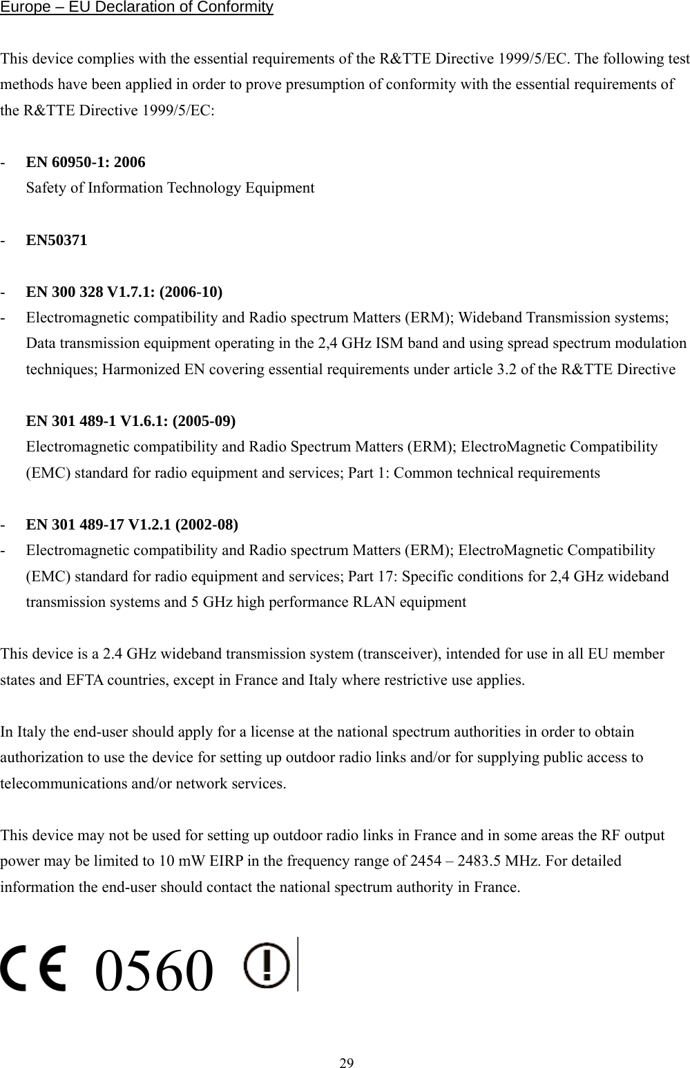  29Europe – EU Declaration of Conformity  This device complies with the essential requirements of the R&amp;TTE Directive 1999/5/EC. The following test methods have been applied in order to prove presumption of conformity with the essential requirements of the R&amp;TTE Directive 1999/5/EC:  -  EN 60950-1: 2006 Safety of Information Technology Equipment  -  EN50371   -  EN 300 328 V1.7.1: (2006-10) -  Electromagnetic compatibility and Radio spectrum Matters (ERM); Wideband Transmission systems; Data transmission equipment operating in the 2,4 GHz ISM band and using spread spectrum modulation techniques; Harmonized EN covering essential requirements under article 3.2 of the R&amp;TTE Directive  EN 301 489-1 V1.6.1: (2005-09) Electromagnetic compatibility and Radio Spectrum Matters (ERM); ElectroMagnetic Compatibility (EMC) standard for radio equipment and services; Part 1: Common technical requirements  -  EN 301 489-17 V1.2.1 (2002-08)   -  Electromagnetic compatibility and Radio spectrum Matters (ERM); ElectroMagnetic Compatibility (EMC) standard for radio equipment and services; Part 17: Specific conditions for 2,4 GHz wideband transmission systems and 5 GHz high performance RLAN equipment  This device is a 2.4 GHz wideband transmission system (transceiver), intended for use in all EU member states and EFTA countries, except in France and Italy where restrictive use applies.  In Italy the end-user should apply for a license at the national spectrum authorities in order to obtain authorization to use the device for setting up outdoor radio links and/or for supplying public access to telecommunications and/or network services.  This device may not be used for setting up outdoor radio links in France and in some areas the RF output power may be limited to 10 mW EIRP in the frequency range of 2454 – 2483.5 MHz. For detailed information the end-user should contact the national spectrum authority in France.                                              0560