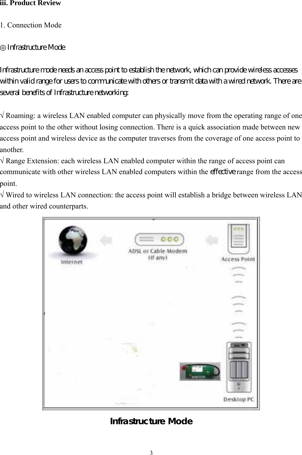  3 iii. Product Review  1. Connection Mode  ◎Infrastructure Mode  Infrastructure mode needs an access point to establish the network, which can provide wireless accesses within valid range for users to communicate with others or transmit data with a wired network. There are several benefits of Infrastructure networking:  √ Roaming: a wireless LAN enabled computer can physically move from the operating range of one access point to the other without losing connection. There is a quick association made between new access point and wireless device as the computer traverses from the coverage of one access point to another. √ Range Extension: each wireless LAN enabled computer within the range of access point can communicate with other wireless LAN enabled computers within the effective range from the access point. √ Wired to wireless LAN connection: the access point will establish a bridge between wireless LAN and other wired counterparts.  Infrastructure Mode   