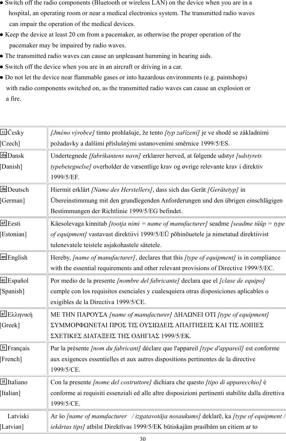  30● Switch off the radio components (Bluetooth or wireless LAN) on the device when you are in a       hospital, an operating room or near a medical electronics system. The transmitted radio waves       can impair the operation of the medical devices. ● Keep the device at least 20 cm from a pacemaker, as otherwise the proper operation of the       pacemaker may be impaired by radio waves. ● The transmitted radio waves can cause an unpleasant humming in hearing aids. ● Switch off the device when you are in an aircraft or driving in a car. ● Do not let the device near flammable gases or into hazardous environments (e.g. paintshops)     with radio components switched on, as the transmitted radio waves can cause an explosion or     a fire.   Česky [Czech] [Jméno výrobce] tímto prohlašuje, že tento [typ zařízení] je ve shodě se základními požadavky a dalšími příslušnými ustanoveními směrnice 1999/5/ES. Dansk [Danish] Undertegnede [fabrikantens navn] erklærer herved, at følgende udstyr [udstyrets typebetegnelse] overholder de væsentlige krav og øvrige relevante krav i direktiv 1999/5/EF. Deutsch [German] Hiermit erklärt [Name des Herstellers], dass sich das Gerät [Gerätetyp] in Übereinstimmung mit den grundlegenden Anforderungen und den übrigen einschlägigen Bestimmungen der Richtlinie 1999/5/EG befindet. Eesti [Estonian] Käesolevaga kinnitab [tootja nimi = name of manufacturer] seadme [seadme tüüp = type of equipment] vastavust direktiivi 1999/5/EÜ põhinõuetele ja nimetatud direktiivist tulenevatele teistele asjakohastele sätetele. English Hereby, [name of manufacturer], declares that this [type of equipment] is in compliance with the essential requirements and other relevant provisions of Directive 1999/5/EC. Español [Spanish] Por medio de la presente [nombre del fabricante] declara que el [clase de equipo] cumple con los requisitos esenciales y cualesquiera otras disposiciones aplicables o exigibles de la Directiva 1999/5/CE. Ελληνική [Greek] ΜΕ ΤΗΝ ΠΑΡΟΥΣΑ [name of manufacturer] ∆ΗΛΩΝΕΙ ΟΤΙ [type of equipment] ΣΥΜΜΟΡΦΩΝΕΤΑΙ ΠΡΟΣ ΤΙΣ ΟΥΣΙΩ∆ΕΙΣ ΑΠΑΙΤΗΣΕΙΣ ΚΑΙ ΤΙΣ ΛΟΙΠΕΣ ΣΧΕΤΙΚΕΣ ∆ΙΑΤΑΞΕΙΣ ΤΗΣ Ο∆ΗΓΙΑΣ 1999/5/ΕΚ. Français [French] Par la présente [nom du fabricant] déclare que l&apos;appareil [type d&apos;appareil] est conforme aux exigences essentielles et aux autres dispositions pertinentes de la directive 1999/5/CE. Italiano [Italian] Con la presente [nome del costruttore] dichiara che questo [tipo di apparecchio] è conforme ai requisiti essenziali ed alle altre disposizioni pertinenti stabilite dalla direttiva 1999/5/CE. Latviski [Latvian] Ar šo [name of manufacturer   / izgatavotāja nosaukums] deklarē, ka [type of equipment / iekārtas tips] atbilst Direktīvas 1999/5/EK būtiskajām prasībām un citiem ar to 