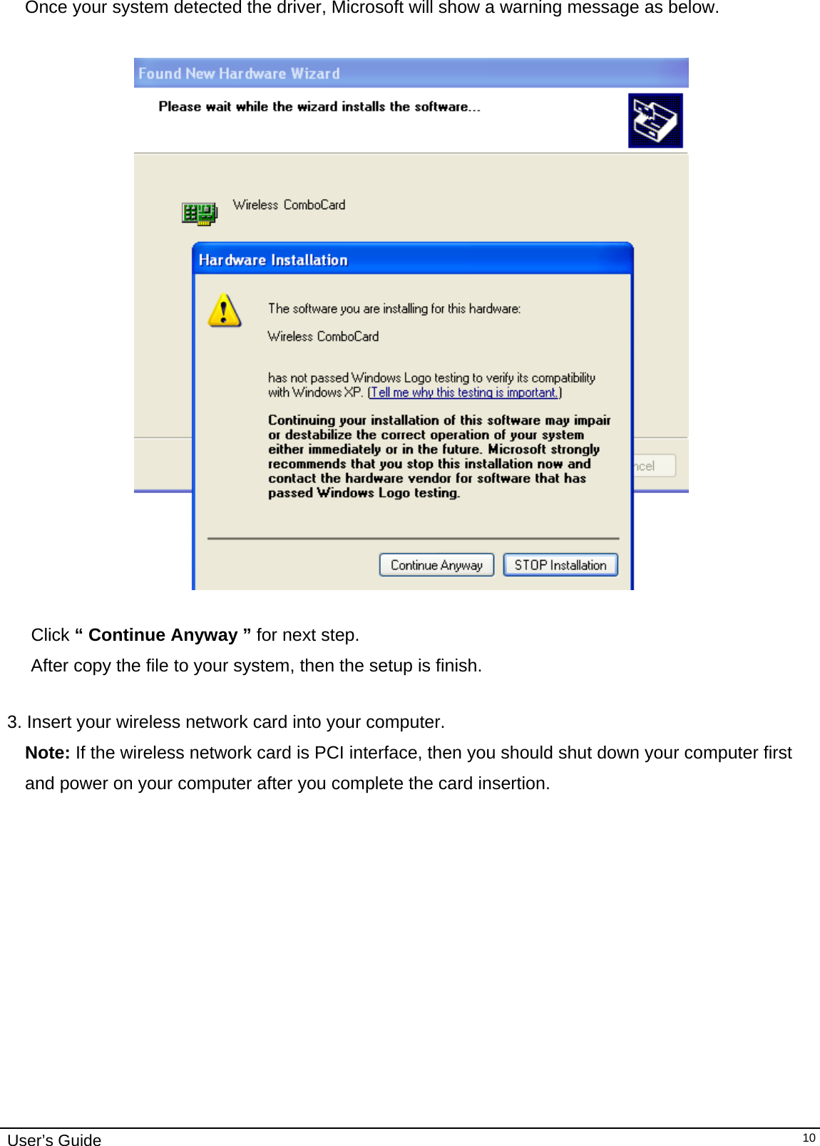                                                                                                                                                                              User’s Guide   10Once your system detected the driver, Microsoft will show a warning message as below.    Click “ Continue Anyway ” for next step. After copy the file to your system, then the setup is finish.   3. Insert your wireless network card into your computer.  Note: If the wireless network card is PCI interface, then you should shut down your computer first and power on your computer after you complete the card insertion. 