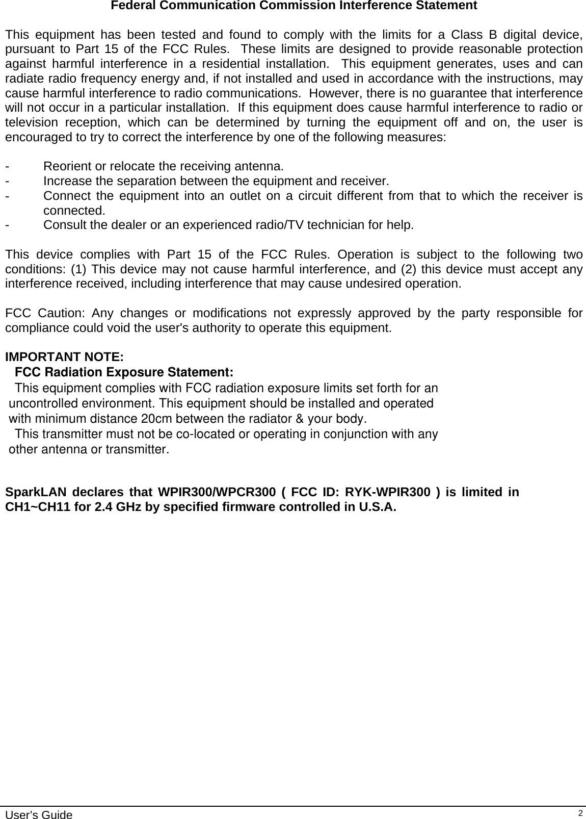                                                                                                                                                                              User’s Guide   2Federal Communication Commission Interference Statement  This equipment has been tested and found to comply with the limits for a Class B digital device, pursuant to Part 15 of the FCC Rules.  These limits are designed to provide reasonable protection against harmful interference in a residential installation.  This equipment generates, uses and can radiate radio frequency energy and, if not installed and used in accordance with the instructions, may cause harmful interference to radio communications.  However, there is no guarantee that interference will not occur in a particular installation.  If this equipment does cause harmful interference to radio or television reception, which can be determined by turning the equipment off and on, the user is encouraged to try to correct the interference by one of the following measures:  -  Reorient or relocate the receiving antenna. -  Increase the separation between the equipment and receiver. -  Connect the equipment into an outlet on a circuit different from that to which the receiver is connected. -  Consult the dealer or an experienced radio/TV technician for help.  This device complies with Part 15 of the FCC Rules. Operation is subject to the following two conditions: (1) This device may not cause harmful interference, and (2) this device must accept any interference received, including interference that may cause undesired operation.  FCC Caution: Any changes or modifications not expressly approved by the party responsible for compliance could void the user&apos;s authority to operate this equipment.  IMPORTANT NOTE: FCC Radiation Exposure Statement:This equipment complies with FCC radiation exposure limits set forth for an uncontrolled environment. This equipment should be installed and operated   with minimum distance 20cm between the radiator &amp; your body.This transmitter must not be co-located or operating in conjunction with any  other antenna or transmitter.   SparkLAN declares that WPIR300/WPCR300 ( FCC ID: RYK-WPIR300 ) is limited in CH1~CH11 for 2.4 GHz by specified firmware controlled in U.S.A.                    