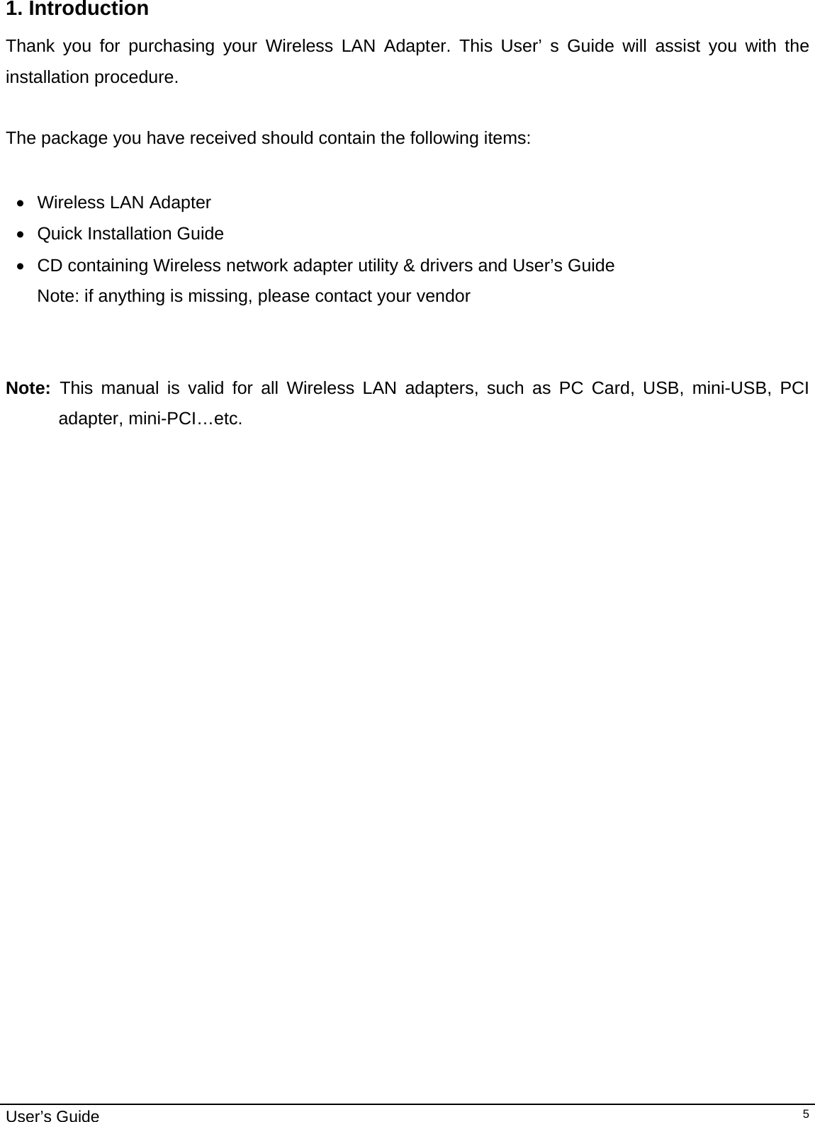                                                                                                                                                                                                                                         User’s Guide   51. Introduction  Thank you for purchasing your Wireless LAN Adapter. This User’ s Guide will assist you with the installation procedure.   The package you have received should contain the following items:  •  Wireless LAN Adapter •  Quick Installation Guide •  CD containing Wireless network adapter utility &amp; drivers and User’s Guide Note: if anything is missing, please contact your vendor    Note:  This manual is valid for all Wireless LAN adapters, such as PC Card, USB, mini-USB, PCI adapter, mini-PCI…etc.  