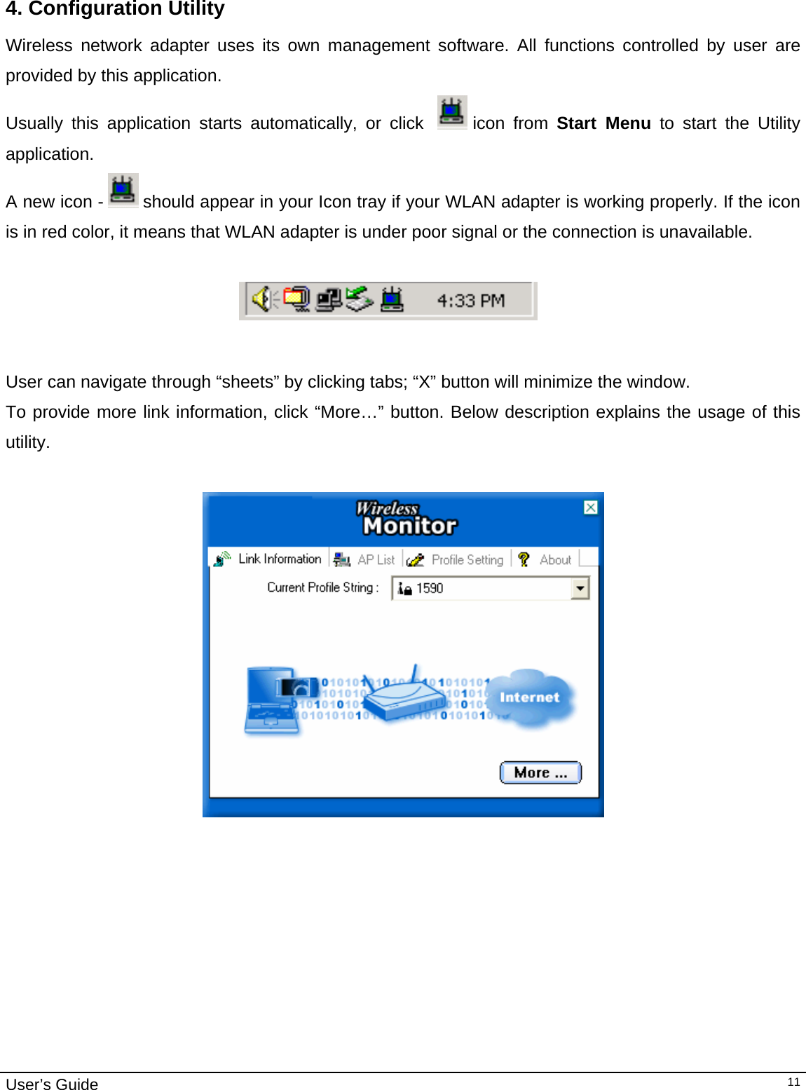                                                                                                                                                                                                                                         User’s Guide   11 4. Configuration Utility Wireless network adapter uses its own management software. All functions controlled by user are provided by this application.  Usually this application starts automatically, or click    icon  from  Start Menu to start the Utility application. A new icon -   should appear in your Icon tray if your WLAN adapter is working properly. If the icon is in red color, it means that WLAN adapter is under poor signal or the connection is unavailable.                                                                               User can navigate through “sheets” by clicking tabs; “X” button will minimize the window.  To provide more link information, click “More…” button. Below description explains the usage of this utility.     