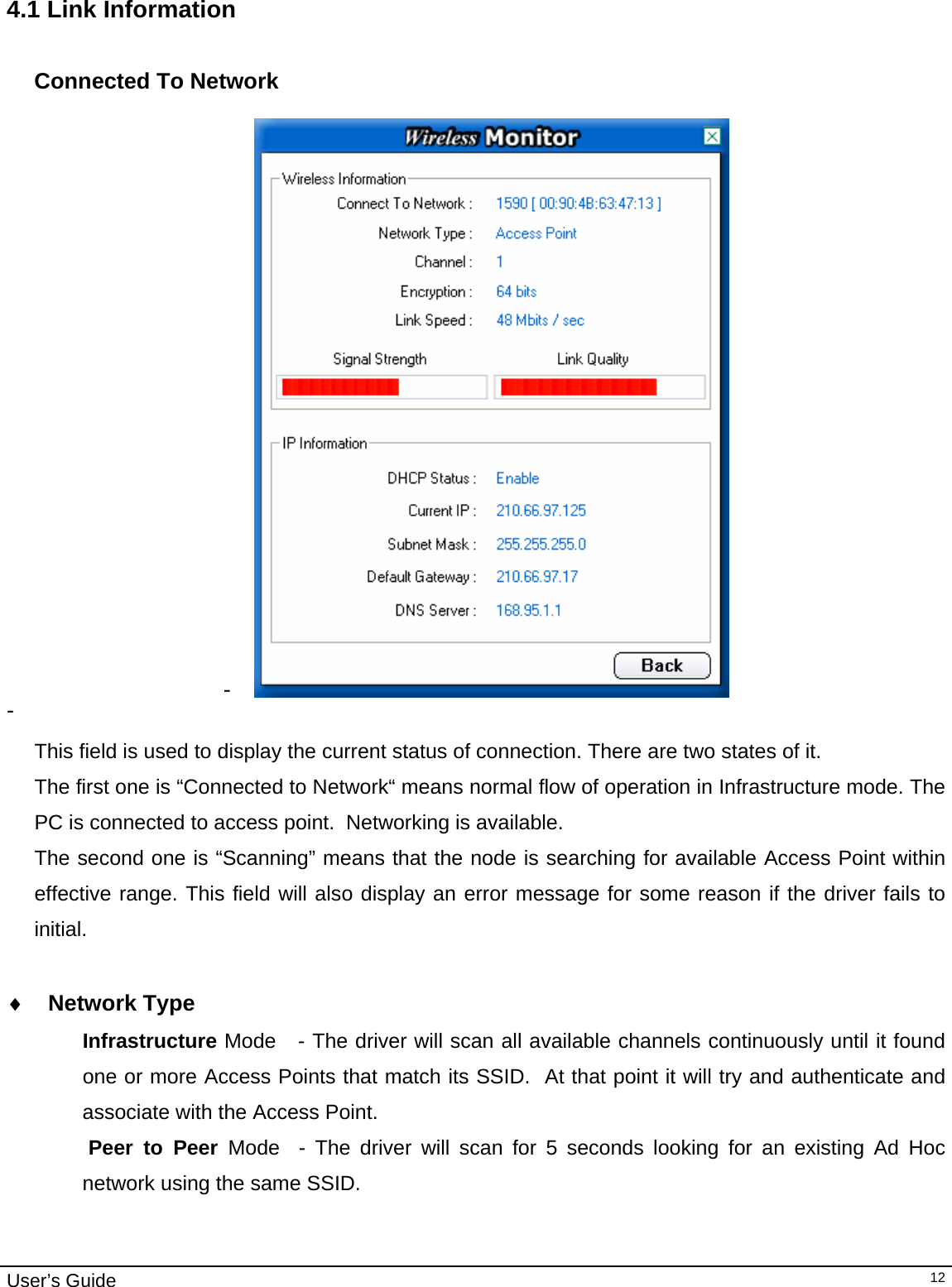                                                                                                                                                                                                                                         User’s Guide   12 4.1 Link Information  Connected To Network  -   -    This field is used to display the current status of connection. There are two states of it. The first one is “Connected to Network“ means normal flow of operation in Infrastructure mode. The PC is connected to access point.  Networking is available.  The second one is “Scanning” means that the node is searching for available Access Point within effective range. This field will also display an error message for some reason if the driver fails to initial.  ♦ Network Type Infrastructure Mode   - The driver will scan all available channels continuously until it found one or more Access Points that match its SSID.  At that point it will try and authenticate and associate with the Access Point.  Peer to Peer Mode  - The driver will scan for 5 seconds looking for an existing Ad Hoc network using the same SSID.    