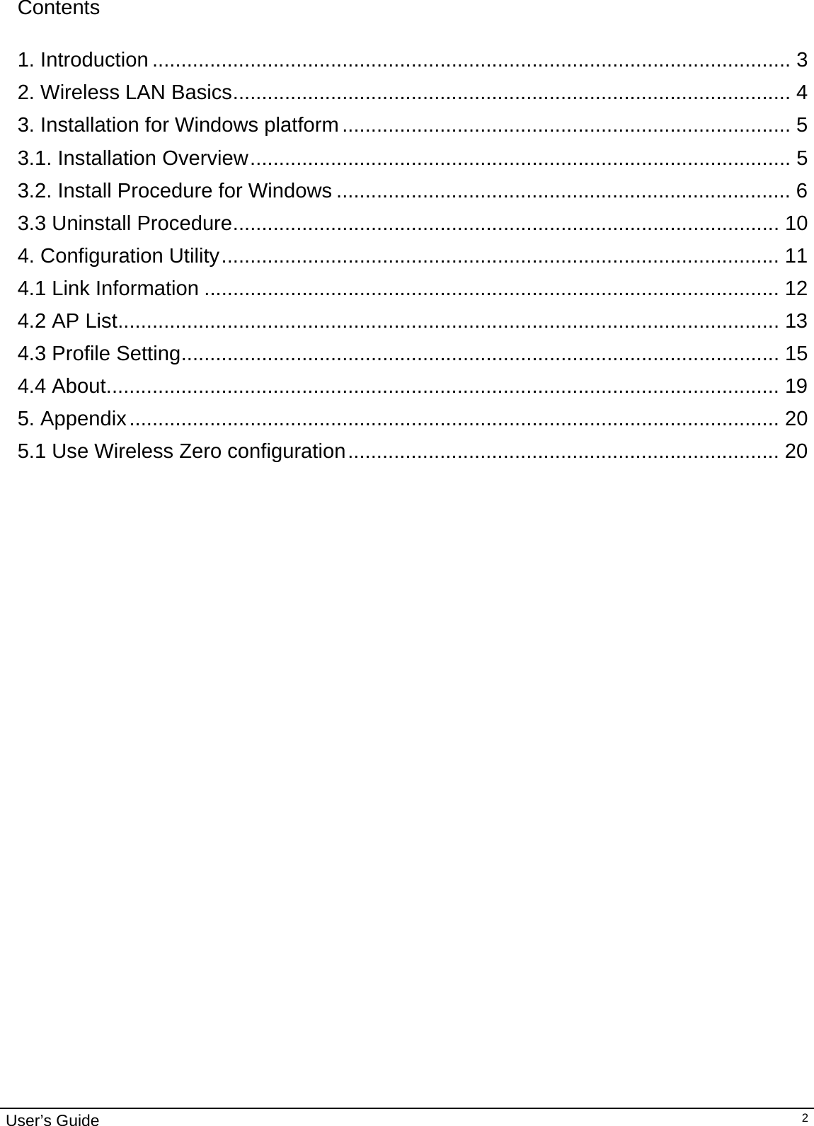                                                                                                                                                                                                                                         User’s Guide   2Contents  1. Introduction ............................................................................................................... 3 2. Wireless LAN Basics................................................................................................. 4 3. Installation for Windows platform.............................................................................. 5 3.1. Installation Overview.............................................................................................. 5 3.2. Install Procedure for Windows ............................................................................... 6 3.3 Uninstall Procedure............................................................................................... 10 4. Configuration Utility................................................................................................. 11 4.1 Link Information .................................................................................................... 12 4.2 AP List................................................................................................................... 13 4.3 Profile Setting........................................................................................................ 15 4.4 About..................................................................................................................... 19 5. Appendix................................................................................................................. 20 5.1 Use Wireless Zero configuration........................................................................... 20                                  