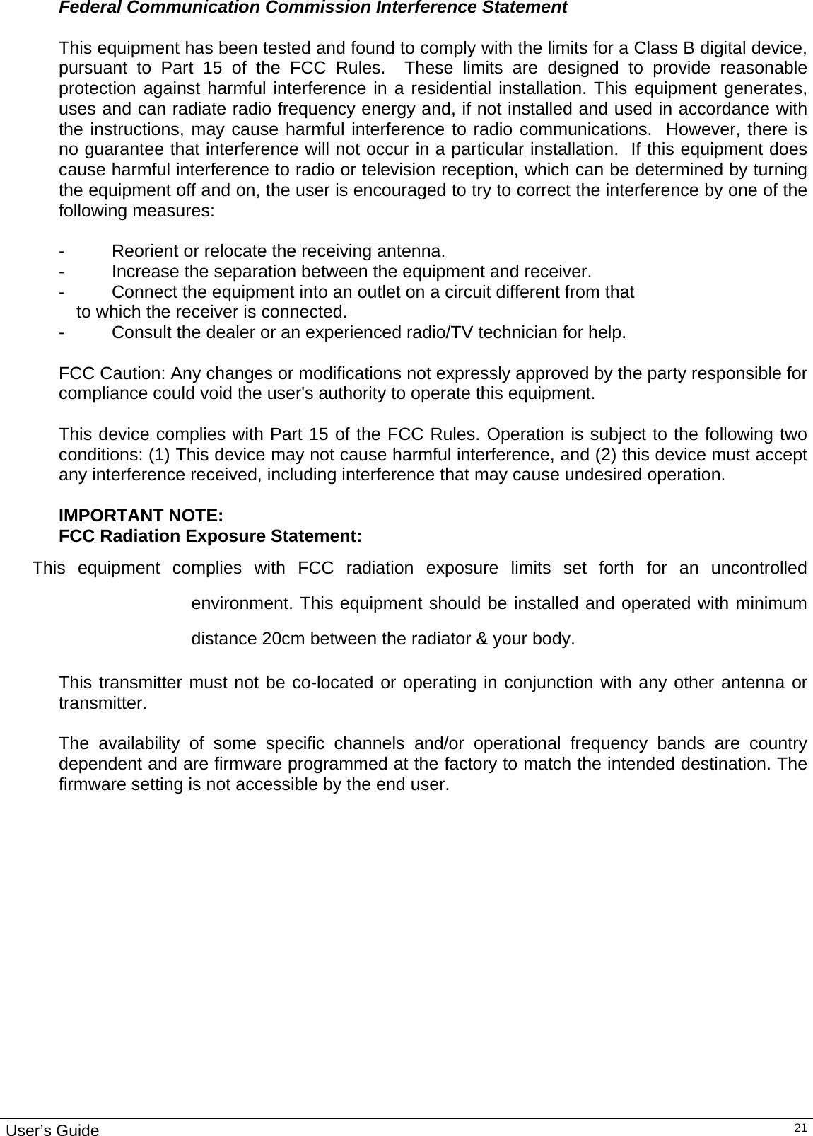                                                                                                                                                                                                                                         User’s Guide   21Federal Communication Commission Interference Statement  This equipment has been tested and found to comply with the limits for a Class B digital device, pursuant to Part 15 of the FCC Rules.  These limits are designed to provide reasonable protection against harmful interference in a residential installation. This equipment generates, uses and can radiate radio frequency energy and, if not installed and used in accordance with the instructions, may cause harmful interference to radio communications.  However, there is no guarantee that interference will not occur in a particular installation.  If this equipment does cause harmful interference to radio or television reception, which can be determined by turning the equipment off and on, the user is encouraged to try to correct the interference by one of the following measures:  -  Reorient or relocate the receiving antenna. -  Increase the separation between the equipment and receiver. -  Connect the equipment into an outlet on a circuit different from that to which the receiver is connected. -  Consult the dealer or an experienced radio/TV technician for help.  FCC Caution: Any changes or modifications not expressly approved by the party responsible for compliance could void the user&apos;s authority to operate this equipment.  This device complies with Part 15 of the FCC Rules. Operation is subject to the following two conditions: (1) This device may not cause harmful interference, and (2) this device must accept any interference received, including interference that may cause undesired operation.  IMPORTANT NOTE: FCC Radiation Exposure Statement: This equipment complies with FCC radiation exposure limits set forth for an uncontrolled environment. This equipment should be installed and operated with minimum distance 20cm between the radiator &amp; your body.  This transmitter must not be co-located or operating in conjunction with any other antenna or transmitter.  The availability of some specific channels and/or operational frequency bands are country dependent and are firmware programmed at the factory to match the intended destination. The firmware setting is not accessible by the end user.    